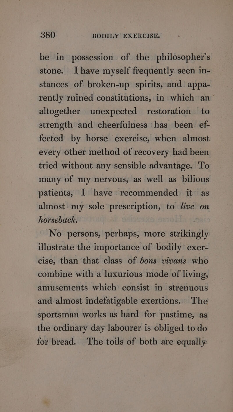 be in possession of the philosopher's stone. Ihave myself frequently seen in- stances of broken-up spirits, and appa- rently ruined constitutions, in which an altogether unexpected restoration to strength and cheerfulness has been ef- fected by horse exercise, when almost every other method of recovery had been tried without any sensible advantage. To many of my nervous, as well as bilious patients, I have recommended. it as almost. my sole prescription, to live on horseback. No persons, perhaps, more strikingly illustrate the importance of bodily exer- cise, than that class of bons vivans who combine with a luxurious mode of living, amusements which consist in strenuous and almost indefatigable exertions. The sportsman works as hard for pastime, as the ordinary day labourer is obliged to do for bread. The toils of both are equally: