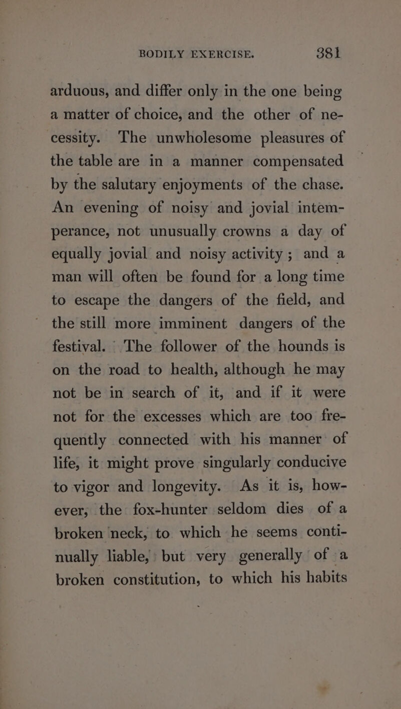 arduous, and differ only in the one being a matter of choice, and the other of ne- cessity. The unwholesome pleasures of the table are in a manner compensated by the salutary enjoyments of the chase. An evening of noisy and jovial intem- perance, not unusually crowns a day of equally jovial and noisy activity ; and a man will often be found for a long time to escape the dangers of the field, and the still more imminent dangers of the festival. The follower of the hounds is on the road to health, although he may not be in search of it, and if it were not for the excesses which are too fre- quently connected with his manner of life, it might prove singularly conducive to vigor and longevity. As it is, how- ever, the fox-hunter seldom dies of a broken neck, to which he seems conti- nually liable, but very generally of a broken constitution, to which his habits