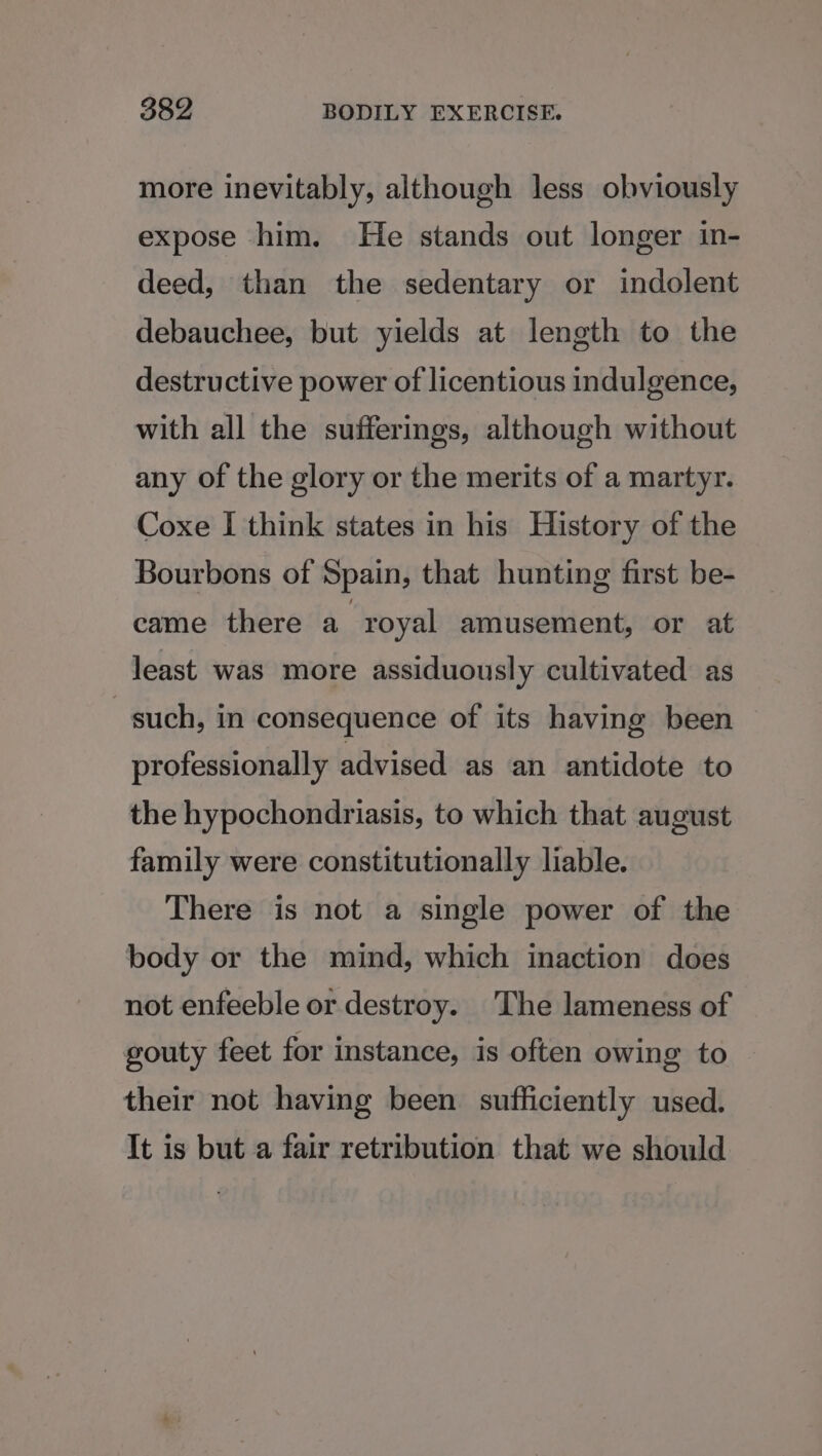 more inevitably, although less obviously expose him. He stands out longer in- deed, than the sedentary or indolent debauchee, but yields at length to the destructive power of licentious indulgence, with all the sufferings, although without any of the glory or the merits of a martyr. Coxe I think states in his History of the Bourbons of Spain, that hunting first be- came there a royal amusement, or at least was more assiduously cultivated as such, in consequence of its having been professionally advised as an antidote to the hypochondriasis, to which that august family were constitutionally liable. There is not a single power of the body or the mind, which inaction does not enfeeble or destroy. The lameness of gouty feet for instance, is often owing to their not having been sufficiently used. It is but a fair retribution that we should