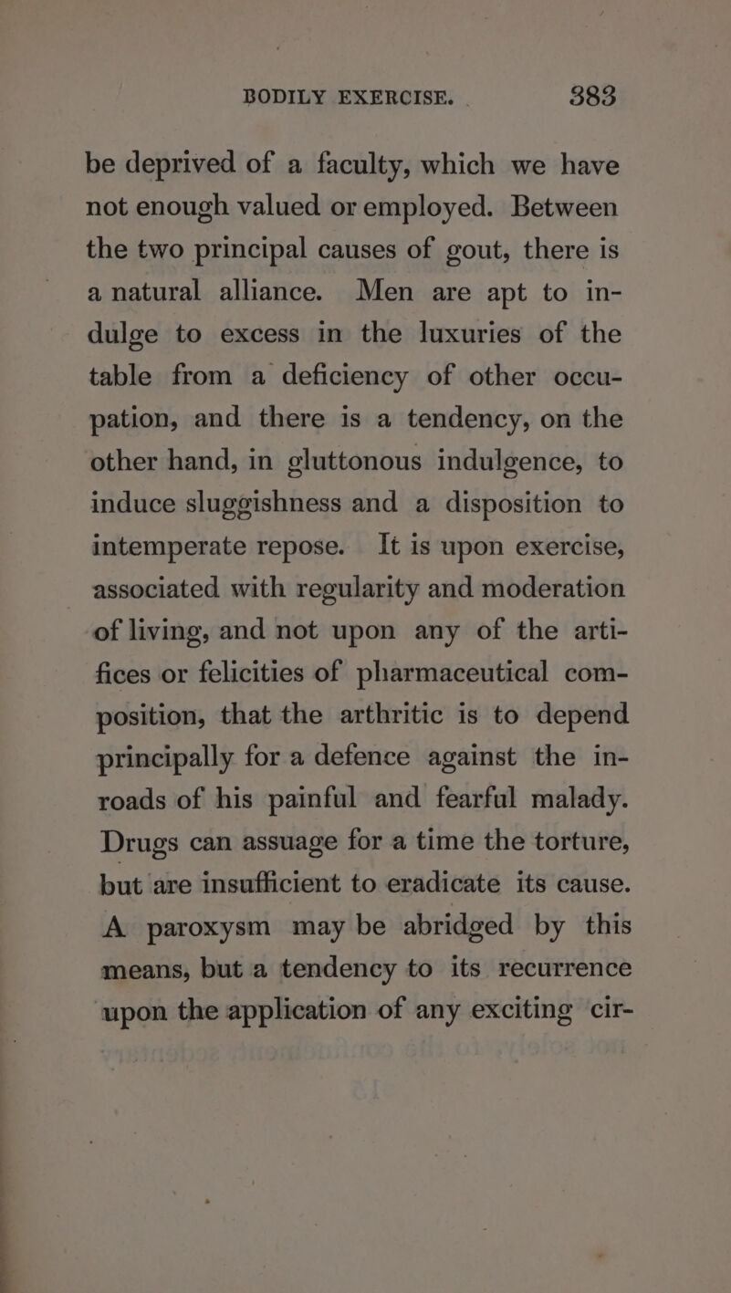 be deprived of a faculty, which we have not enough valued or employed. Between the two principal causes of gout, there is a natural alliance. Men are apt to in- dulge to excess in the luxuries of the table from a deficiency of other occu- pation, and there is a tendency, on the other hand, in gluttonous indulgence, to induce sluggishness and a disposition to intemperate repose. It is upon exercise, associated with regularity and moderation of living, and not upon any of the arti- fices or felicities of pharmaceutical com- position, that the arthritic is to depend principally for a defence against the in- roads of his painful and fearful malady. Drugs can assuage for a time the torture, but are insufficient to eradicate its cause. A paroxysm may be abridged by this means, but a tendency to its recurrence ‘upon the application of any exciting cir-