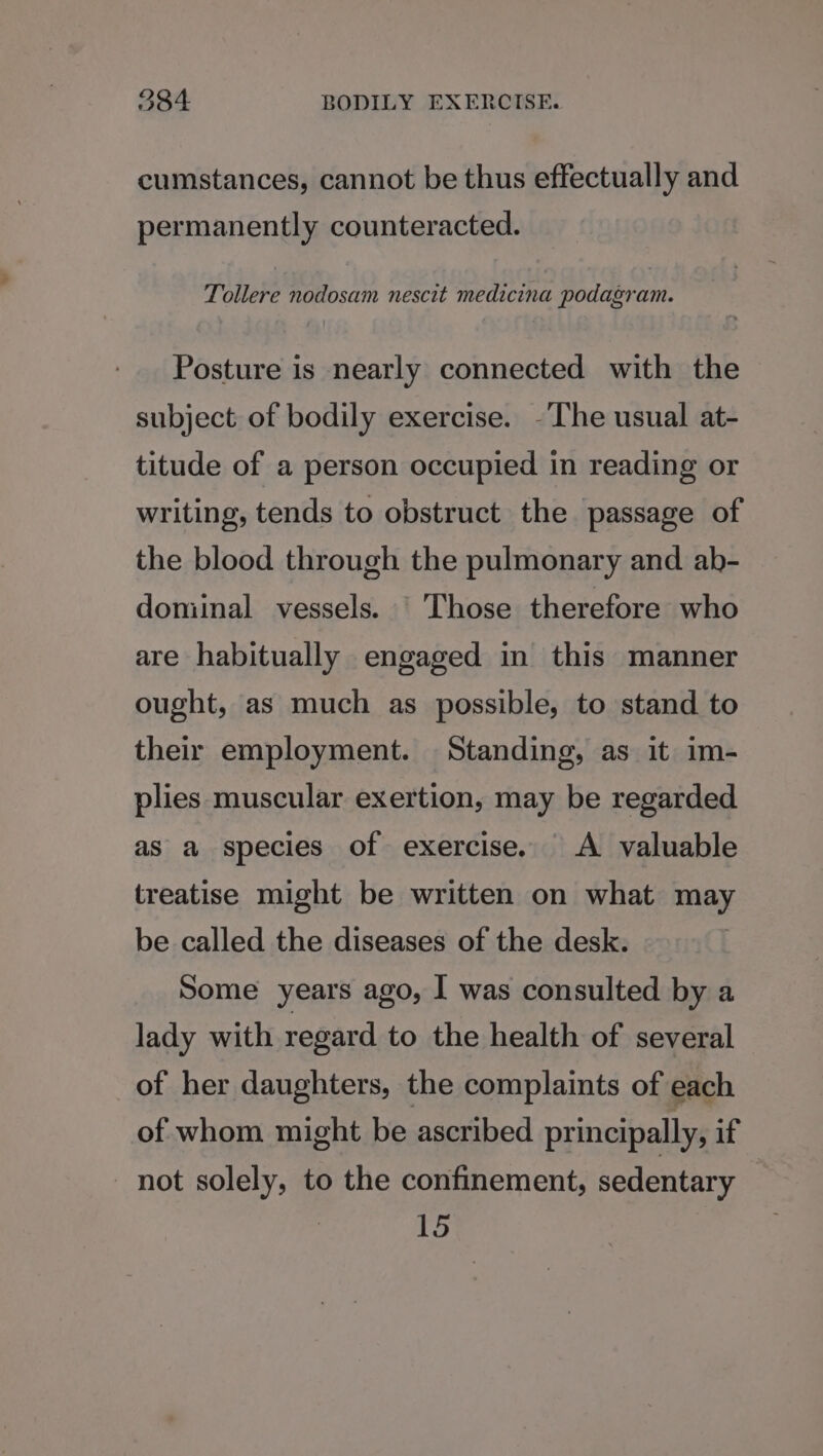cumstances, cannot be thus effectually and permanently counteracted. Tollere nodosam nescit medicina podagram. Posture is nearly connected with the subject of bodily exercise. -The usual at- titude of a person occupied in reading or writing, tends to obstruct the passage of the blood through the pulmonary and ab- dominal vessels. Those therefore who are habitually engaged in this manner ought, as much as possible, to stand to their employment. Standing, as it im- plies muscular exertion, may be regarded as a species of exercise. A valuable treatise might be written on what may be called the diseases of the desk. Some years ago, I was consulted by a lady with regard to the health of several of her daughters, the complaints of each of whom might be ascribed principally, if not solely, to the confinement, sedentary | 15