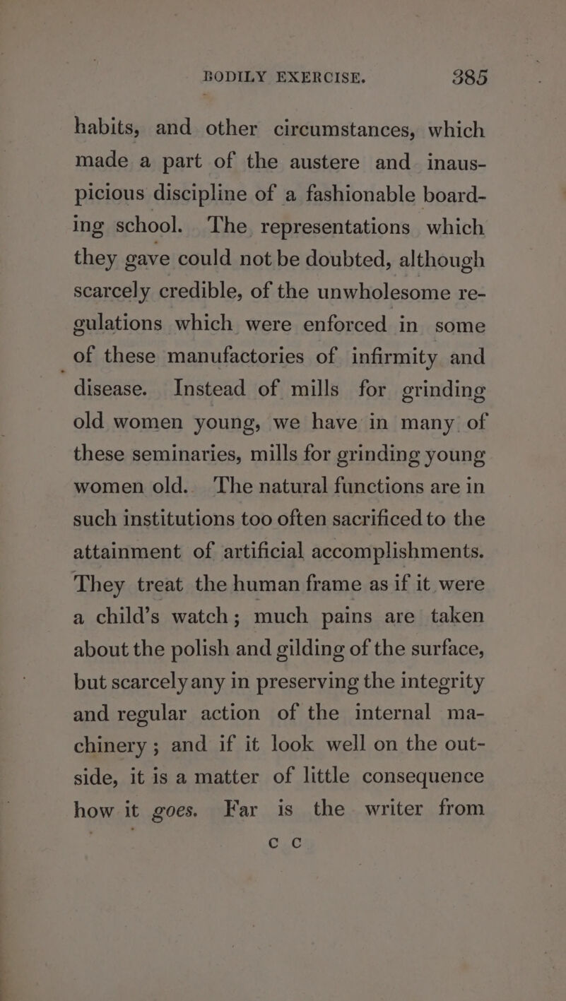 habits, and other circumstances, which made a part of the austere and_ inaus- picious discipline of a fashionable board- ing school. The representations which they gave could not be doubted, although scarcely credible, of the unwholesome re- culations which were enforced in some of these manufactories of infirmity and “disease. Instead of mills for grinding old women young, we have in many of these seminaries, mills for grinding young women old.. The natural functions are in such institutions too often sacrificed to the attainment of artificial accomplishments. They treat the human frame as if it were a child’s watch ; much pains are taken about the polish and gilding of the surface, but scarcely any in preserving the integrity and regular action of the internal ma- chinery ; and if it look well on the out- side, it is a matter of little consequence how it goes. Far is the writer from c Cc