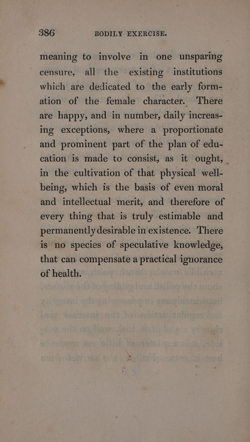 meaning to involve in one unsparing censure, all the existing institutions which are dedicated to the early form- ation of the female character. There are happy, and in number, daily increas- ing exceptions, where a proportionate and prominent part of the plan of edu- cation is made to consist, as it ought, — in the cultivation of that physical well- being, which is the basis of even moral and intellectual merit, and therefore of every thing that is truly estimable and permanently desirable in existence. There is no species of speculative knowledge, that can. compensate a practical ignorance of health.