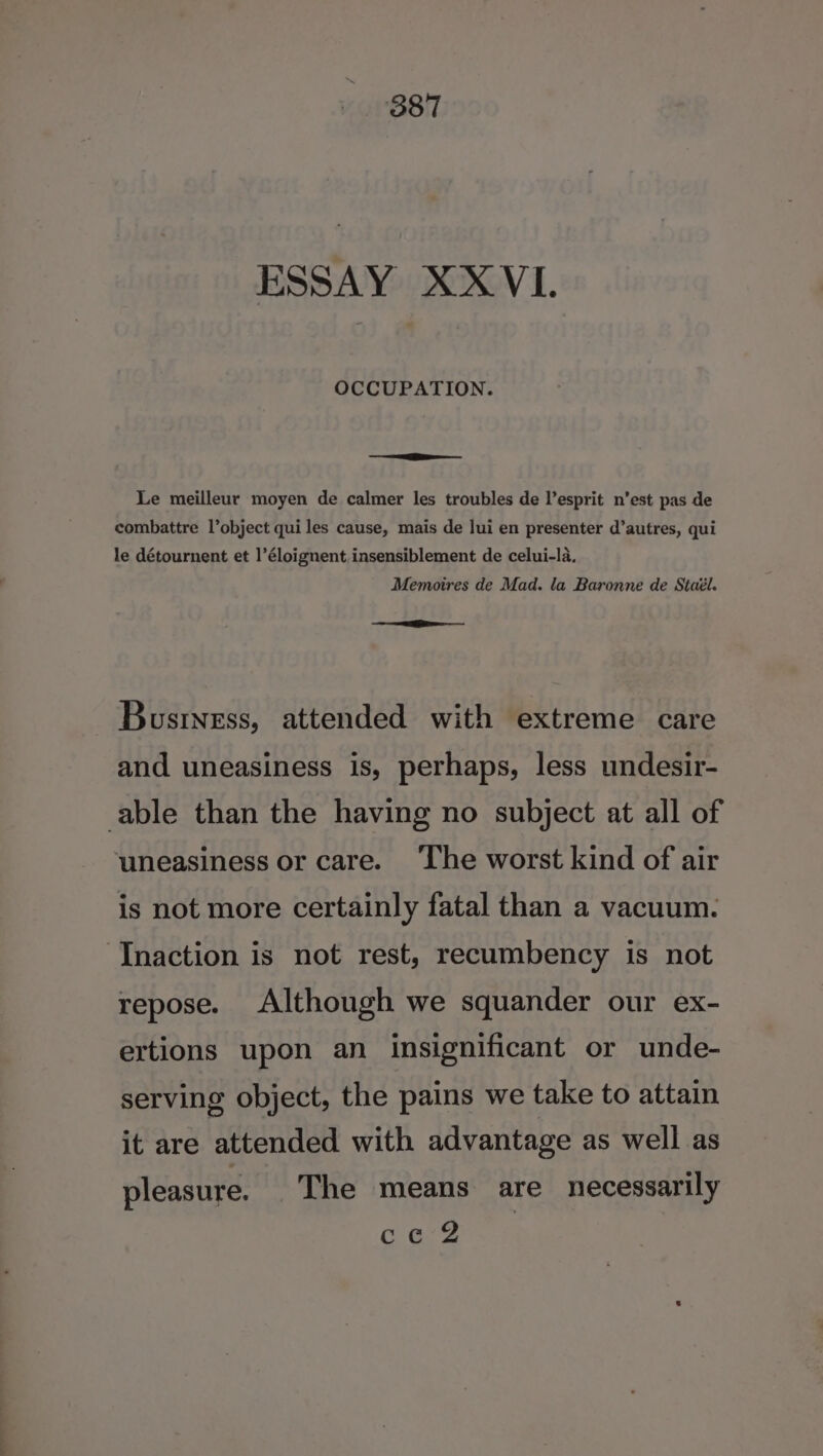 ESSAY XXVL. OCCUPATION. n= Le meilleur moyen de calmer les troubles de l’esprit n’est pas de combattre l’object qui les cause, mais de lui en presenter d’autres, qui le détournent et 1’éloignent insensiblement de celui-la. Memoires de Mad. la Baronne de Staél. = Bustness, attended with extreme care and uneasiness is, perhaps, less undesir- able than the having no subject at all of uneasiness or care. ‘The worst kind of air is not more certainly fatal than a vacuum. Tnaction is not rest, recumbency is not repose. Although we squander our ex- ertions upon an insignificant or unde- serving object, the pains we take to attain it are attended with advantage as well as pleasure. The means are necessarily Cag