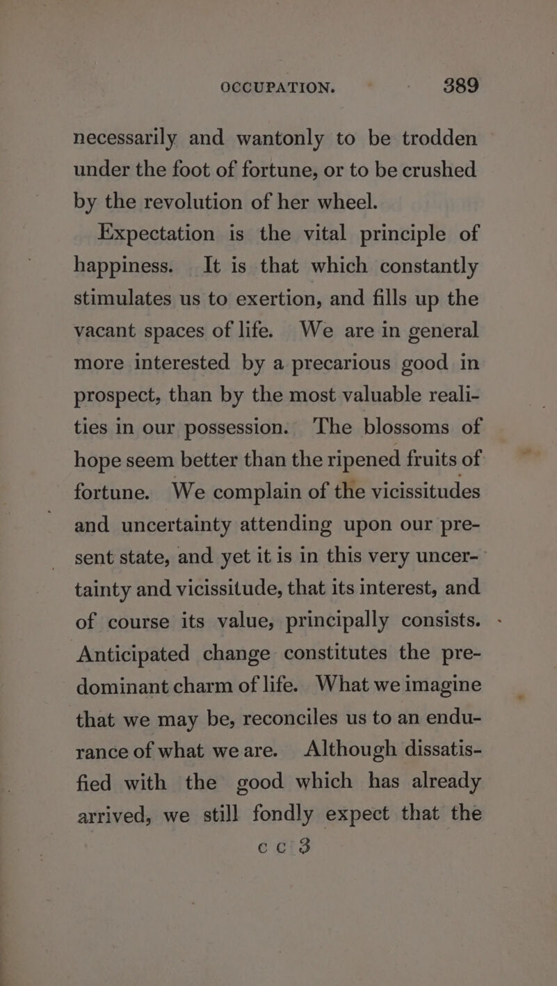OCCUPATION, : - $389 necessarily and wantonly to be trodden under the foot of fortune, or to be crushed by the revolution of her wheel. Expectation is the vital principle of happiness. It is that which constantly stimulates us to exertion, and fills up the vacant spaces of life. We are in general more interested by a precarious good in prospect, than by the most valuable reali- ties in our possession. ‘The blossoms of hope seem better than the ripened fruits of fortune. We complain of the vicissitudes and uncertainty attending upon our pre- sent state, and yet it is in this very uncer- tainty and vicissitude, that its interest, and of course its value, principally consists. Anticipated change constitutes the pre- dominant charm of life. What we imagine that we may be, reconciles us to an endu- rance of what weare. Although dissatis- fied with the good which has already arrived, we still fondly expect that the eci3
