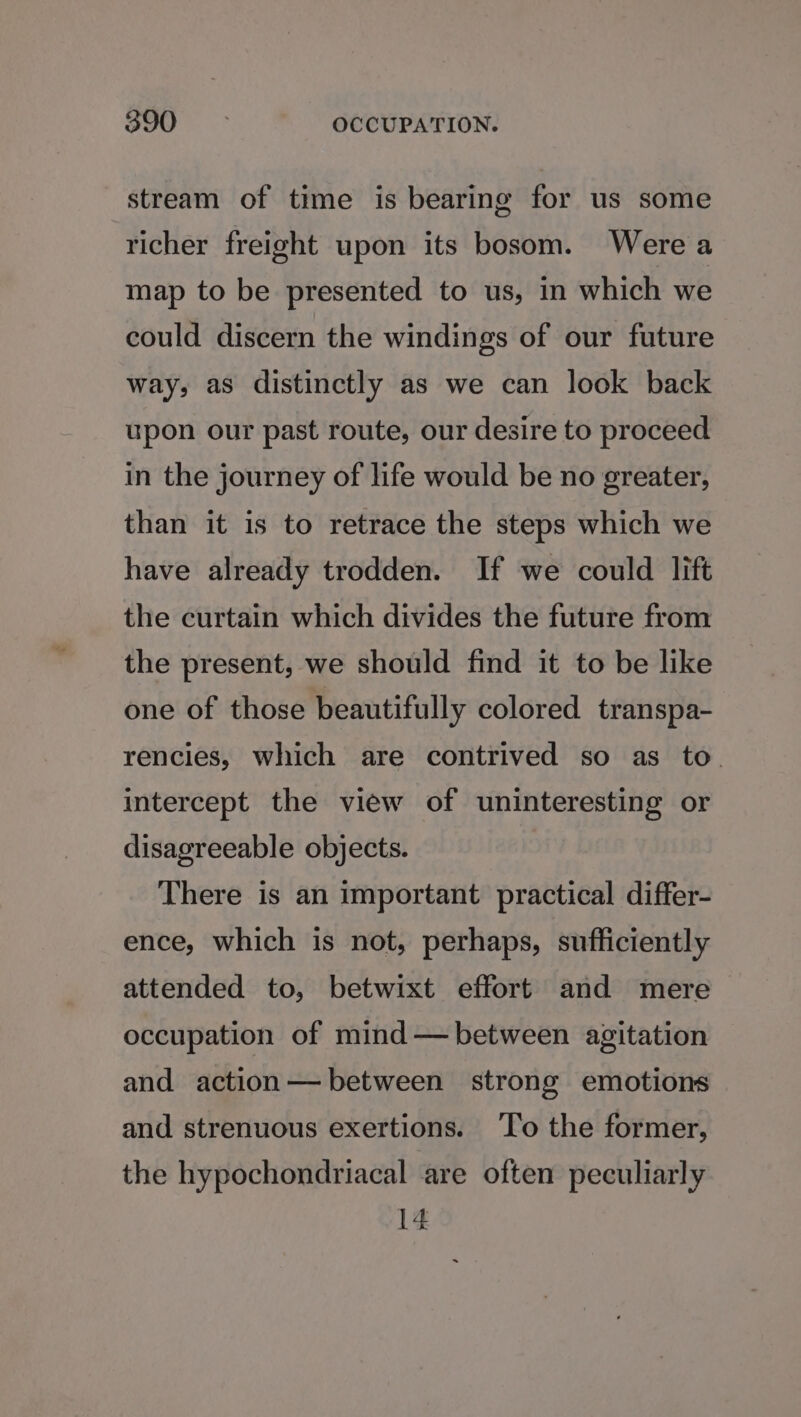 stream of time is bearing for us some richer freight upon its bosom. Were a map to be presented to us, in which we could discern the windings of our future way, as distinctly as we can look back upon our past route, our desire to proceed in the journey of life would be no greater, than it is to retrace the steps which we have already trodden. If we could lift the curtain which divides the future from the present, we should find it to be like one of those beautifully colored transpa- rencies, which are contrived so as to. intercept the view of uninteresting or disagreeable objects. There is an important practical differ- ence, which is not, perhaps, sufficiently attended to, betwixt effort and mere occupation of mind — between agitation and action— between strong emotions and strenuous exertions. ‘lo the former, the hypochondriacal are often peculiarly 14