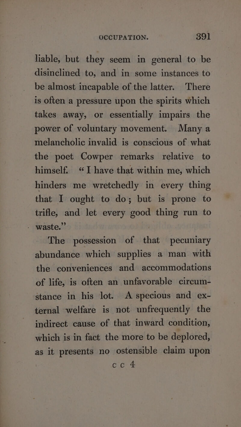 liable, but they seem in general to be disinclined to, and in some instances to be almost incapable of the latter. There is often a pressure upon the spirits which takes away, or essentially impairs the power of voluntary movement. Many a melancholic invalid is conscious of what the poet Cowper remarks relative to himself. I have that within me, which hinders me wretchedly in every thing that I ought to do; but is prone to trifle, and let every good thing run to - waste.” The possession of that pecuniary abundance which supplies a man with the conveniences and accommodations of life, is often an unfavorable circum- stance in his lot. A specious and ex- ternal welfare is not unfrequently the indirect cause of that inward condition, which is in fact the more to be deplored, as it presents no ostensible claim upon oc. 4