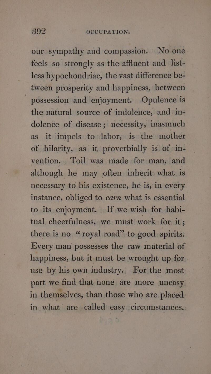 our. sympathy and compassion. No one feels so strongly as the affluent and list- less hypochondriac, the vast difference be- tween prosperity and happiness, between - possession and enjoyment. Opulence is the natural source of indolence, and in- dolence of disease; necessity, inasmuch as it impels to labor, is the mother of hilarity, as it proverbially is of in- vention. ‘Toil was made for man, and although he may often inherit. what. 1s necessary to his existence, he is, in every instance, obliged to earn what is essential to its enjoyment. If we wish for habi- tual cheerfulness, we must work for it ; there is no “royal road” to good spirits. Every man possesses the raw material of happiness, but it must be wrought up for. use by his own industry. For the most. part we find that none are more uneasy in themselves, than those who are placed in what are called easy circumstances.