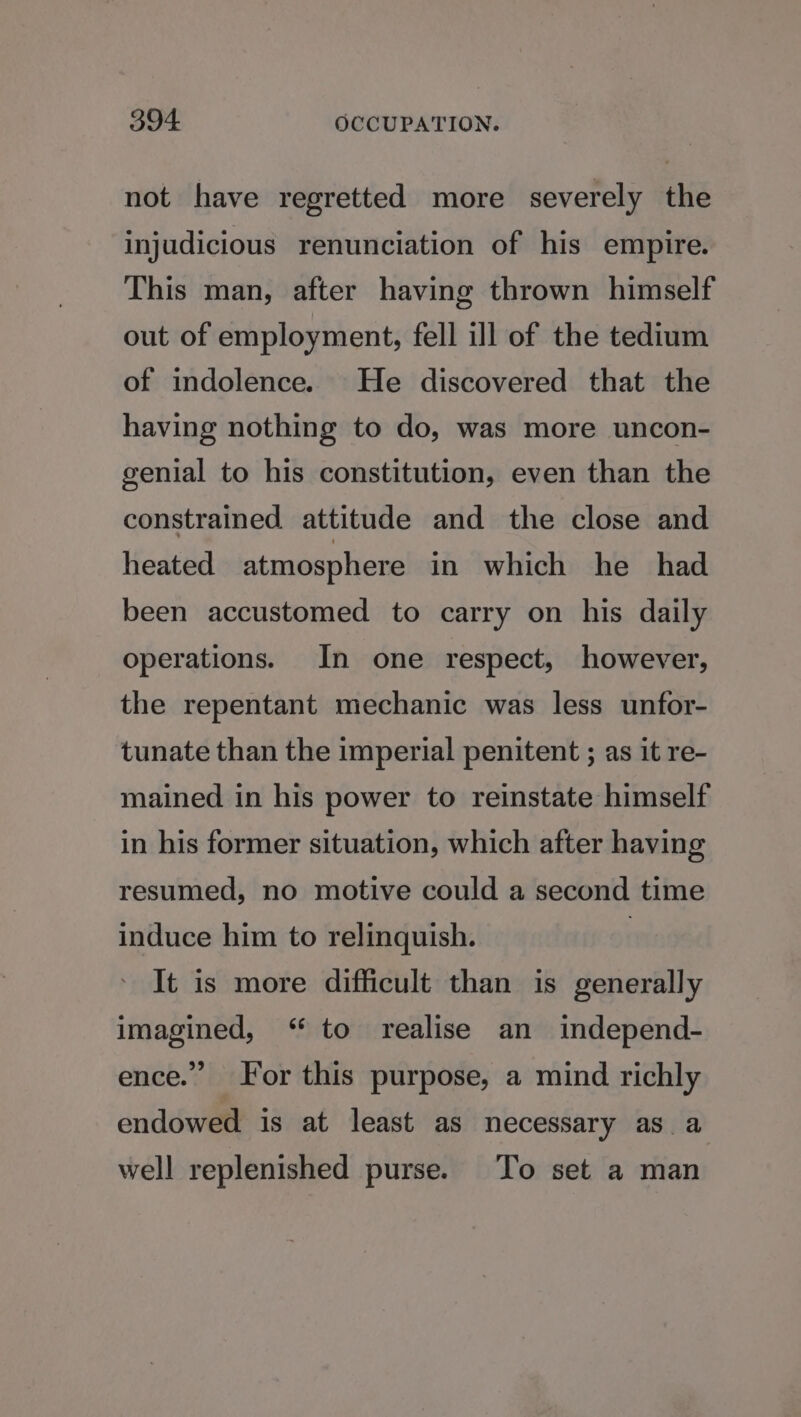 not have regretted more severely the injudicious renunciation of his empire. This man, after having thrown himself out of employment, fell ill of the tedium of indolence. He discovered that the having nothing to do, was more uncon- genial to his constitution, even than the constrained attitude and the close and heated atmosphere in which he had been accustomed to carry on his daily operations. In one respect, however, the repentant mechanic was less unfor- tunate than the imperial penitent ; as it re- mained in his power to reinstate himself in his former situation, which after having resumed, no motive could a second time induce him to relinquish. | It is more difficult than is generally imagined, “ to realise an independ- ence.” For this purpose, a mind richly endowed is at least as necessary as a well replenished purse. To set a man