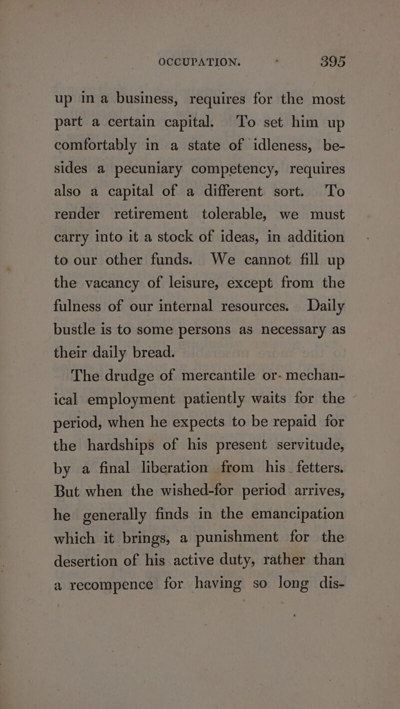 up ina business, requires for the most part a certain capital. To set him up comfortably in a state of idleness, be- sides a pecuniary competency, requires also a capital of a different sort. To render retirement tolerable, we must carry into it a stock of ideas, in addition to our other funds. We cannot fill up the vacancy of leisure, except from the fulness of our internal resources. Daily bustle is to some persons as necessary as their daily bread. The drudge of mercantile or- mechan- ical employment patiently waits for the period, when he expects to be repaid for the hardships of his present servitude, by a final liberation from his. fetters. But when the wished-for period arrives, he generally finds in the emancipation which it brings, a punishment for the desertion of his active duty, rather than a recompence for having so long dis-
