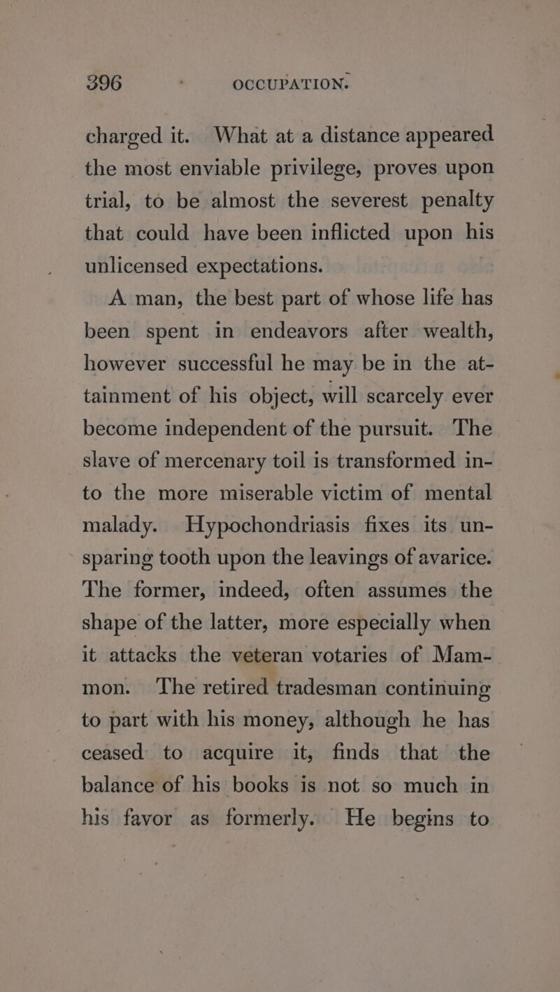 charged it. What at a distance appeared the most enviable privilege, proves upon trial, to be almost the severest penalty that could have been inflicted upon his unlicensed expectations. A man, the best part of whose life has been spent in endeavors after wealth, however successful he may be in the at- tainment of his object, will scarcely ever become independent of the pursuit. The slave of mercenary toil is transformed in- to the more miserable victim of mental malady. Hypochondriasis fixes its un- sparing tooth upon the leavings of avarice. The former, indeed, often assumes the shape of the latter, more especially when it attacks the veteran votaries of Mam- mon. ‘The retired tradesman continuing to part with his money, although he has ceased to acquire it, finds that the balance of his books is not so much in his favor as formerly. He begins to