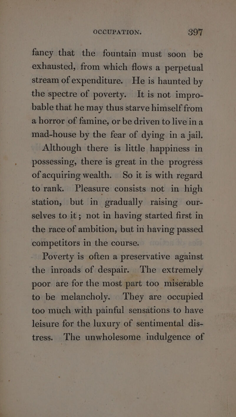 fancy that the fountain must soon be exhausted, from which flows a perpetual stream of expenditure. He is haunted by the spectre of poverty. It is not impro- bable that he may thus starve himself from a horror of famine, or be driven to live ina mad-house by the fear of dying in a jail. Although there is little happiness in possessing, there is great in the progress of acquiring wealth. So it is with regard to rank. Pleasure consists not in high station, but in gradually raising our- selves to it; not in having started first in the race of ambition, but in having passed competitors in the course. Poverty is often a preservative against the inroads of despair. The extremely poor are for the most part too miserable to be melancholy. They are occupied too much with painful sensations to have leisure for the luxury of sentimental dis- tress. The unwholesome indulgence of