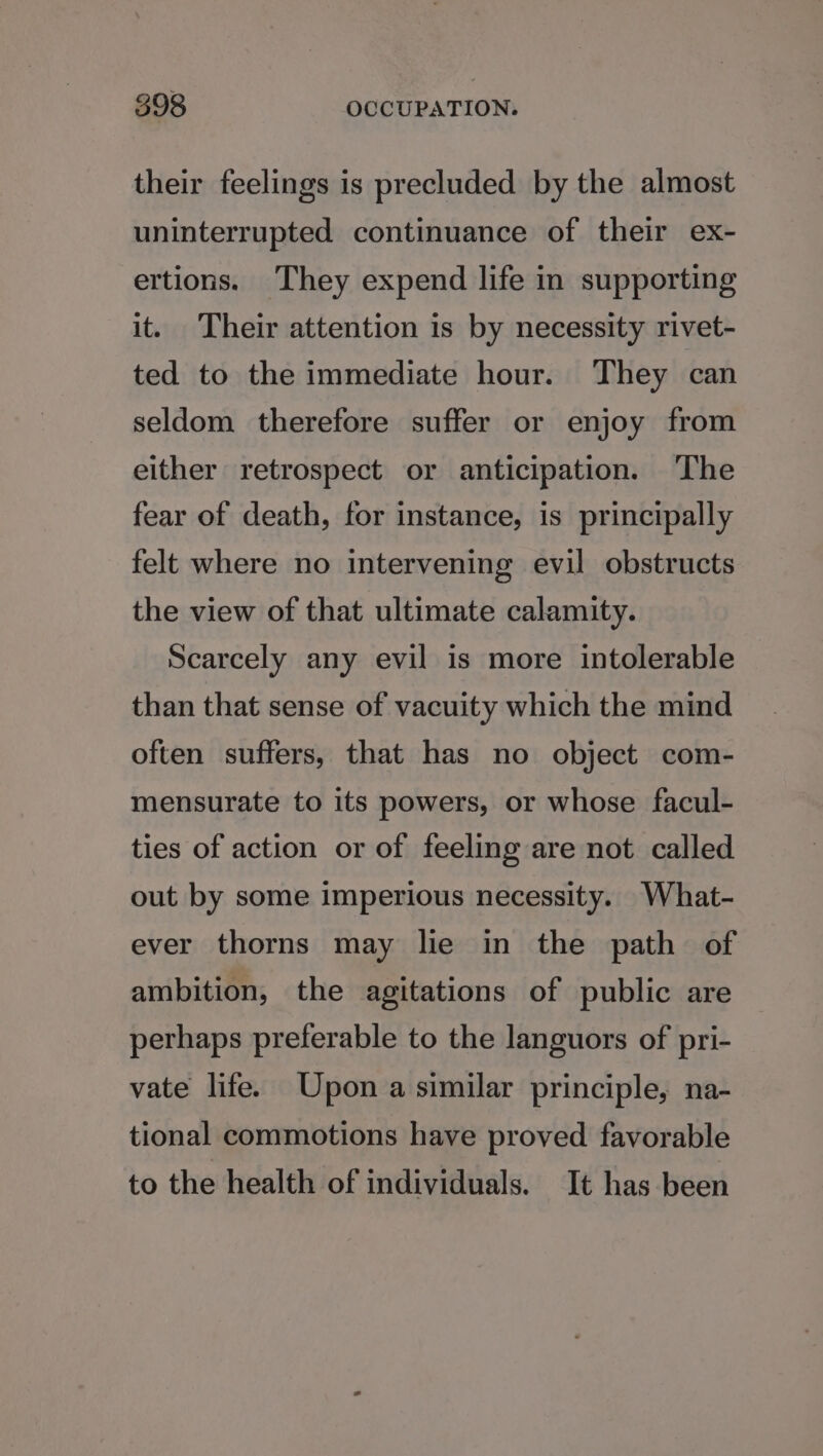 their feelings is precluded by the almost uninterrupted continuance of their ex- ertions. They expend life in supporting it. Their attention is by necessity rivet- ted to the immediate hour. They can seldom therefore suffer or enjoy from either retrospect or anticipation. ‘The fear of death, for instance, is principally felt where no intervening evil obstructs the view of that ultimate calamity. Scarcely any evil is more intolerable than that sense of vacuity which the mind often suffers, that has no object com- mensurate to its powers, or whose facul- ties of action or of feeling are not called out by some imperious necessity. What- ever thorns may lie in the path of ambition, the agitations of public are perhaps preferable to the languors of pri- vate life. Upon a similar principle, na- tional commotions have proved favorable to the health of individuals. It has been
