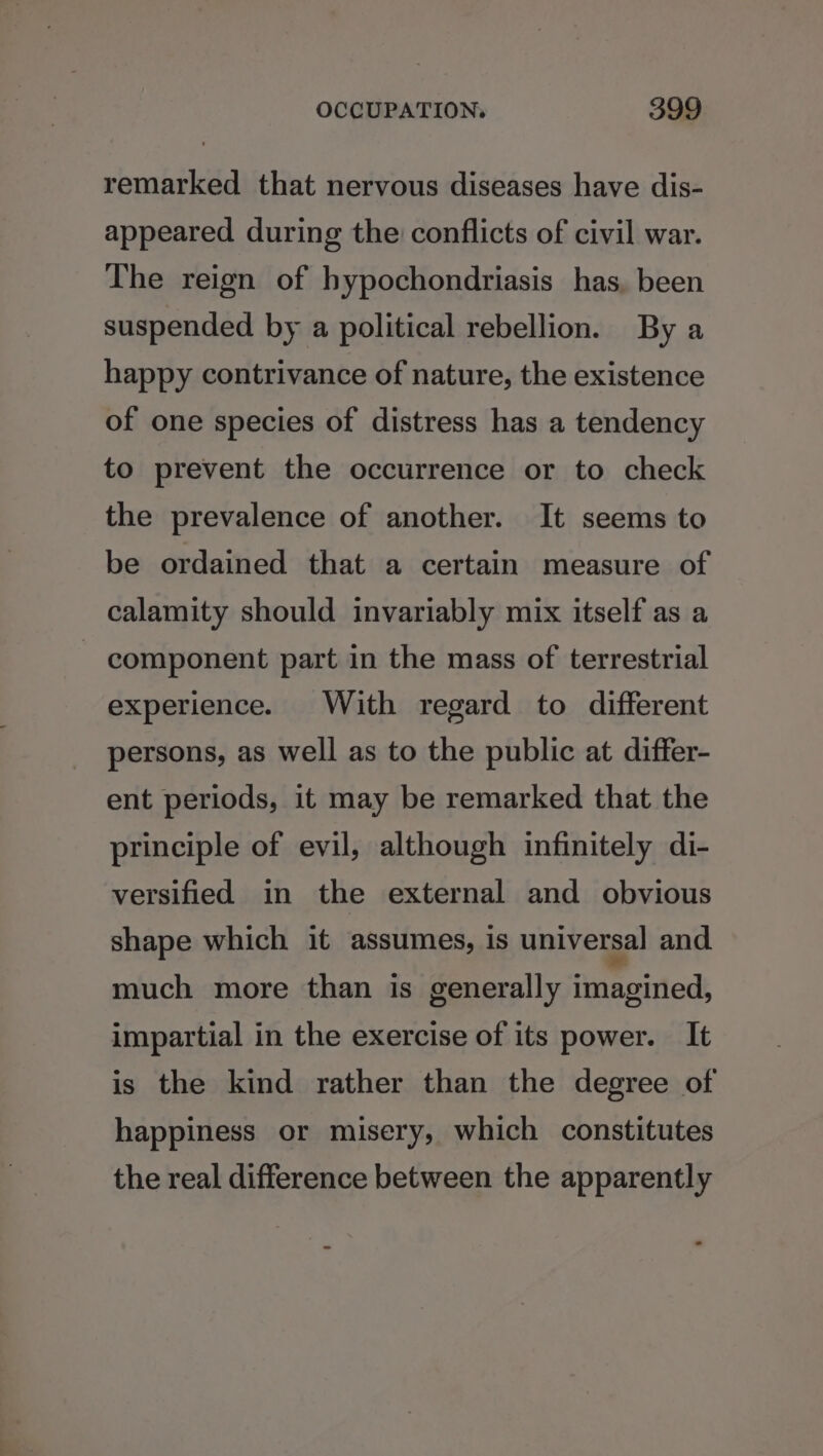 remarked that nervous diseases have dis- appeared during the conflicts of civil war. The reign of hypochondriasis has, been suspended by a political rebellion. By a happy contrivance of nature, the existence of one species of distress has a tendency to prevent the occurrence or to check the prevalence of another. It seems to be ordained that a certain measure of calamity should invariably mix itself as a - component part in the mass of terrestrial experience. With regard to different persons, as well as to the public at differ- ent periods, it may be remarked that the principle of evil, although infinitely di- versified in the external and obvious shape which it assumes, is universal and. much more than is generally imagined, impartial in the exercise of its power. It is the kind rather than the degree of happiness or misery, which constitutes the real difference between the apparently