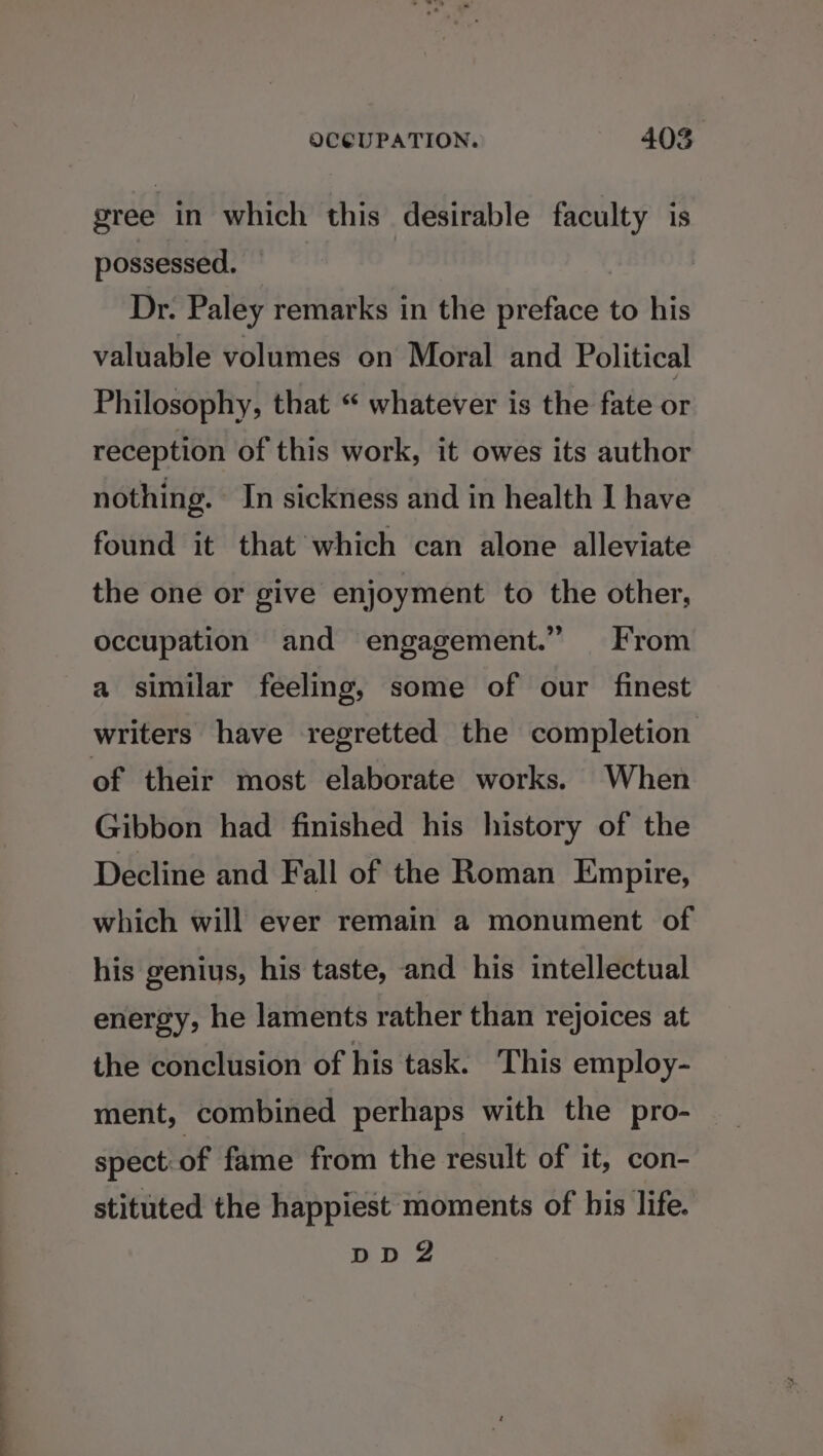 ——— — gree in which this desirable faculty is possessed. Dr. Paley remarks in the preface to his valuable volumes on Moral and Political Philosophy, that “ whatever is the fate or reception of this work, it owes its author nothing. In sickness and in health J have found it that which can alone alleviate the one or give enjoyment to the other, occupation and engagement.” From a similar feeling, some of our finest writers have regretted the completion Gibbon had finished his history of the Decline and Fall of the Roman Empire, which will ever remain a monument of his genius, his taste, and his intellectual energy, he laments rather than rejoices at the conclusion of his task. This employ- ment, combined perhaps with the pro- spect: of fame from the result of it, con- stituted the happiest moments of bis life. DD 2