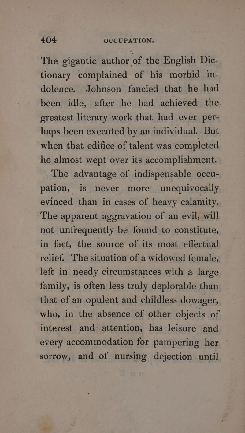 The gigantic author of the English Dic-. tionary complained of his morbid in- dolence. Johnson fancied that he had been idle, after he had achieved the. greatest literary work that had ever per- haps been executed by an individual. But when that edifice of talent was completed he almost wept over its accomplishment. The advantage of indispensable occu- pation, is never more unequivocally evinced than in cases of heavy calamity. The apparent aggravation of an evil, will not unfrequently be found to constitute, in fact, the source of its most effectual relief. The situation of a widowed female, left in needy circumstances with a large. family, is often less truly deplorable than that of an opulent and childless dowager, who, in the absence of other objects of interest. and: attention, has leisure and every accommodation for pampering her sorrow, and of nursing dejection until
