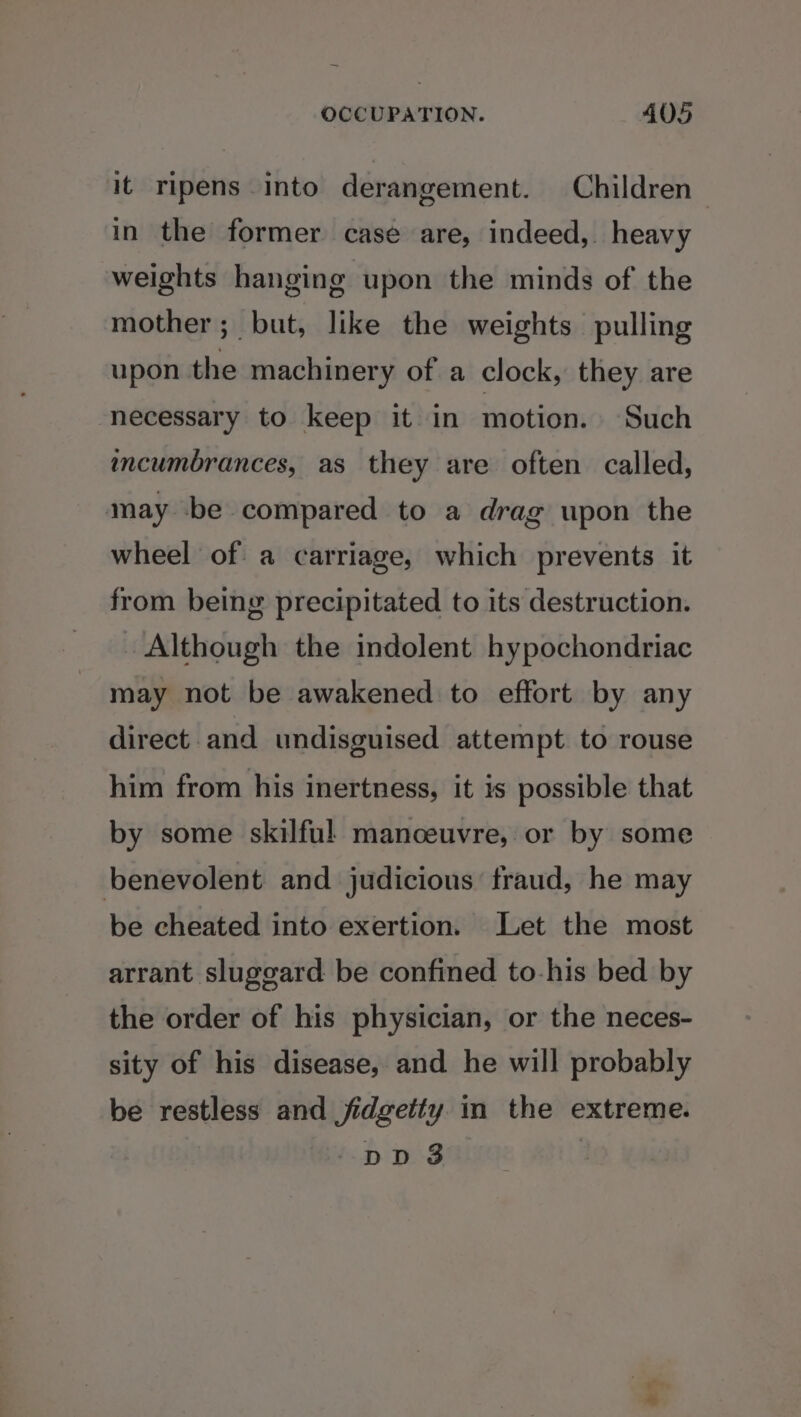 it ripens into derangement. Children in the former case are, indeed, heavy weights hanging upon the minds of the mother; but, like the weights pulling upon the machinery of a clock, they are necessary to keep it in motion. Such mcumbrances, as they are often called, may be compared to a drag upon the wheel of a carriage, which prevents it from being precipitated to its destruction. Although the indolent hypochondriac may not be awakened to effort by any direct and undisguised attempt to rouse him from his inertness, it is possible that by some skilful manceuvre, or by some benevolent and judicious fraud, he may be cheated into exertion. Let the most arrant sluggard be confined to-his bed by the order of his physician, or the neces- sity of his disease, and he will probably be restless and jidgetty in the extreme.