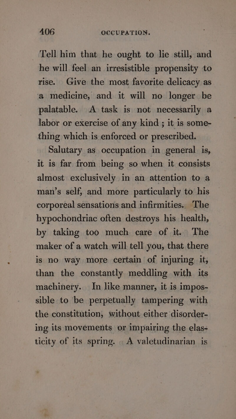 Tell him that he ought to lie still, and he will feel an irresistible propensity to rise. Give the most favorite delicacy as. a medicine, and it will no longer be palatable. A task is not necessarily a labor or exercise of any kind ; it is some- thing which is enforced or prescribed. Salutary as occupation in general is, it is far from being so when it consists almost exclusively in an attention to a man’s self, and more particularly to his corporeal sensations and infirmities. The hypochondriac often destroys his health, by taking too much care of it. The maker of a watch will tell you, that there is no way more certain of injuring it, than the constantly meddling with its machinery. In like manner, it is impos- sible to be perpetually tampering with the constitution, without either disorder- ing its movements or impairing the elas- ticity of its spring. . A valetudinarian is