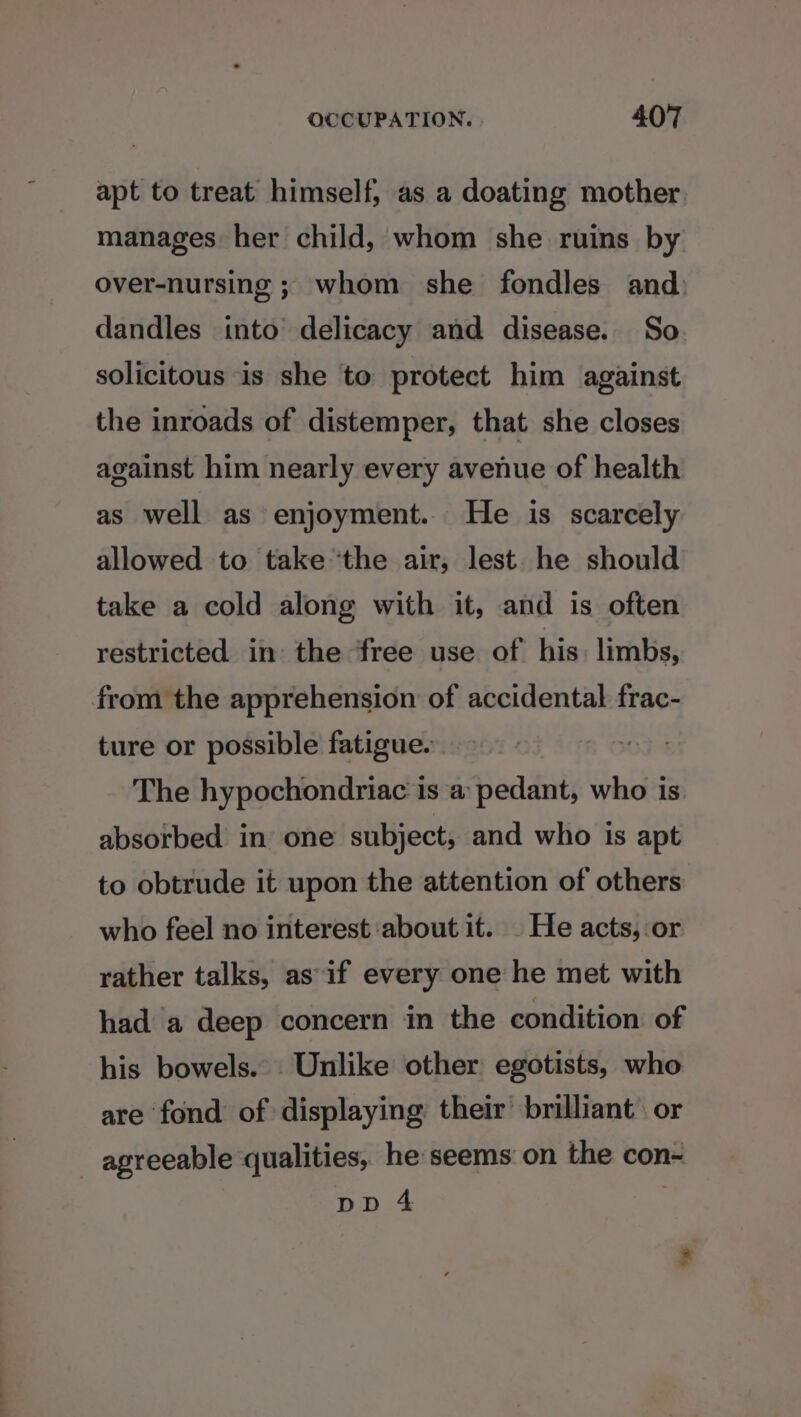 apt to treat himself, as a doating mother. manages her child, whom she ruins by over-nursing ; whom she fondles and: dandles into delicacy and disease. So solicitous is she to protect him against the inroads of distemper, that she closes against him nearly every avenue of health as well as enjoyment. He is scarcely allowed to take the air, lest he should take a cold along with it, and is often restricted in the free use of his: limbs, from the apprehension of accidental frac- ture or possible fatigue. The hypochondriac is a pedant, who is absotbed in one subject, and who is apt to obtrude it upon the attention of others: who feel no interest about it. - He acts, or rather talks, as if every one he met with had a deep concern in the condition of his bowels. Unlike other egotists, who are ‘fond of displaying their brilliant. or agreeable qualities, he:seems on the con- pp 4