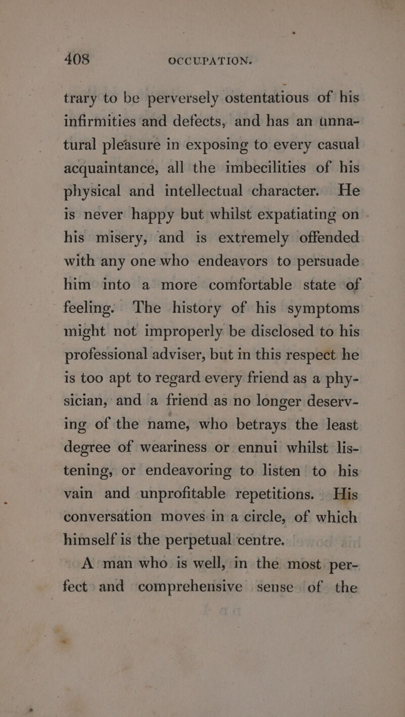 trary to be perversely ostentatious of his infirmities and defects, and has an unna- tural pleasure in exposing to every casual acquaintance, all the imbecilities of his physical and intellectual character. He is never happy but whilst expatiating on his misery, and is extremely offended with any one who endeavors to persuade him into a more comfortable state of feeling: The history of his symptoms | might not improperly be disclosed to his professional adviser, but in this respect he is too apt to regard every friend as a phy- sician, and a friend as no longer deserv- ing of the name, who betrays the least degree of weariness or ennui whilst lis- tening, or endeavoring to listen to his vain and unprofitable repetitions. His conversation moves ina circle, of which himself is the perpetual centre. A man who is well, in the most. per- fect» and comprehensive sense of the