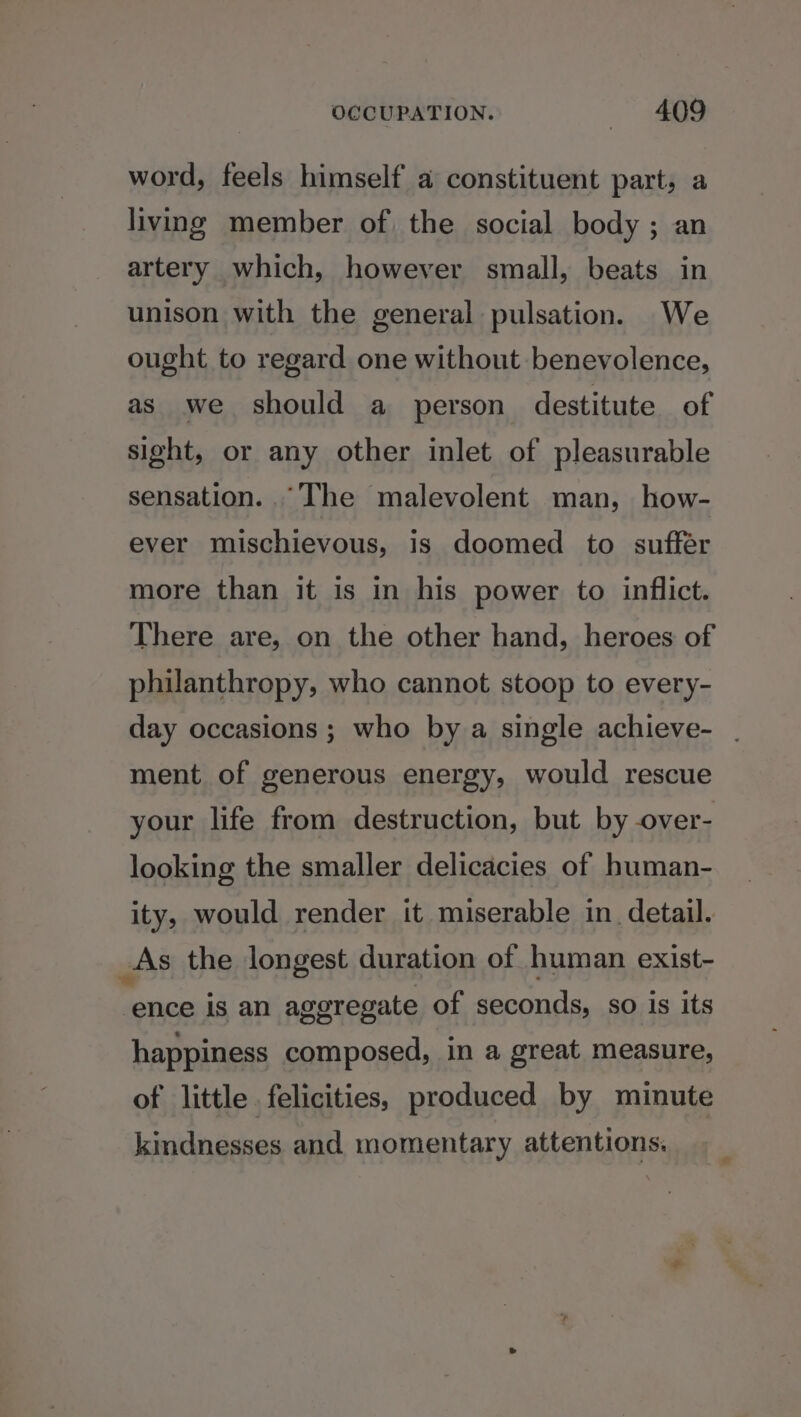 word, feels himself a constituent part, a living member of the social body ; an artery which, however small, beats in unison with the general pulsation. We ought to regard one without benevolence, as we should a person destitute of sight, or any other inlet of pleasurable sensation. The malevolent man, how- ever mischievous, is doomed to suffer more than it is in his power to inflict. There are, on the other hand, heroes of philanthropy, who cannot stoop to every- day occasions ; who by a single achieve- | ment of generous energy, would rescue your life from destruction, but by over- looking the smaller delicacies of human- ity, would render it miserable in detail. As the longest duration of human exist- hee is an aggregate of seconds, so is its happiness composed, in a great measure, of little felicities, produced by minute kindnesses and momentary attentions,