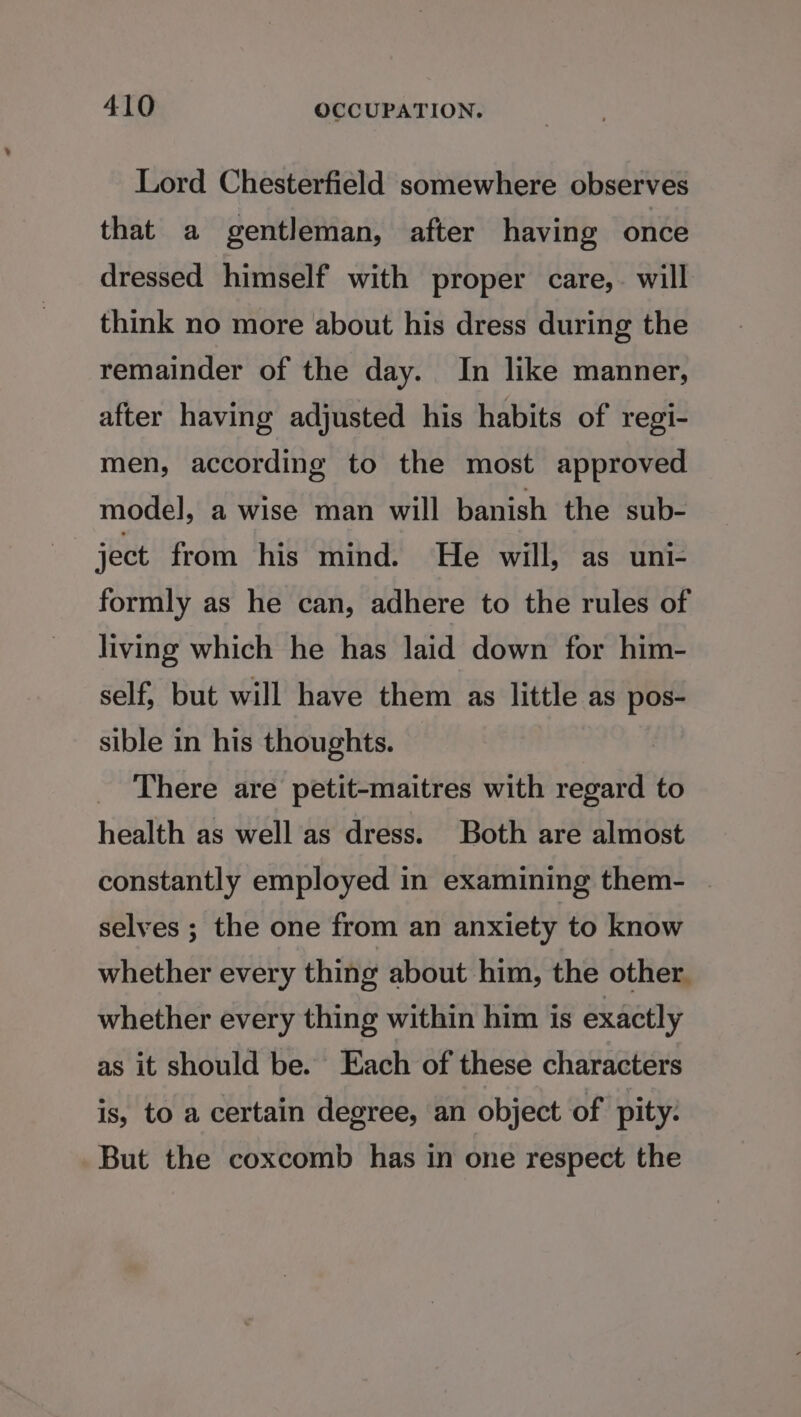 Lord Chesterfield somewhere observes that a gentleman, after having once dressed himself with proper care,. will think no more about his dress during the remainder of the day. In like manner, after having adjusted his habits of regi- men, according to the most approved model, a wise man will banish the sub- ject from his mind. He will, as uni- formly as he can, adhere to the rules of living which he has laid down for him- self, but will have them as little as pos- sible in his thoughts. There are petit-maitres with regard to health as well as dress. Both are almost constantly employed in examining them- selves ; the one from an anxiety to know whether every thing about him, the other. whether every thing within him is exactly as it should be. Each of these characters is, to a certain degree, an object of pity. But the coxcomb has in one respect the