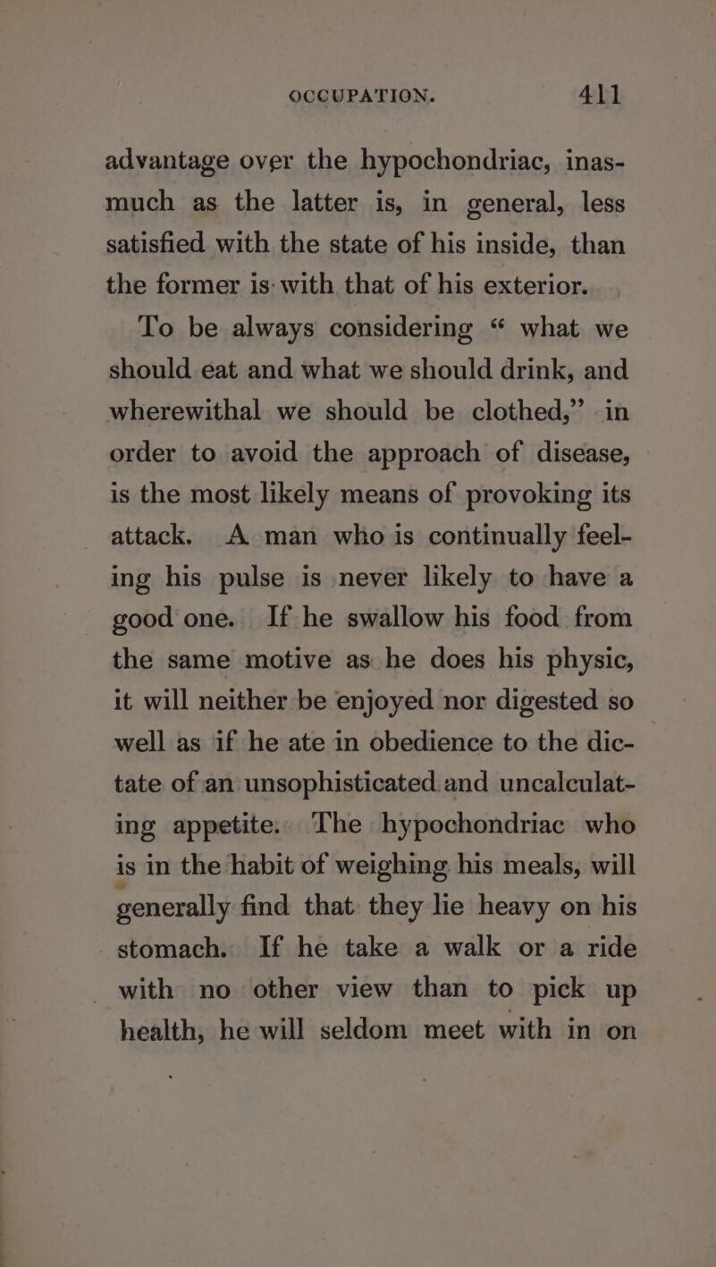 advantage over the hypochondriac, inas- much as the latter is, in general, less satisfied with the state of his inside, than the former is: with that of his exterior. To be always considering “ what we should eat and what we should drink, and wherewithal we should be clothed,” in order to avoid the approach of disease, is the most likely means of provoking its attack. A man who is continually feel- ing his pulse is never likely to have a good one. If he swallow his food from the same motive as he does his physic, it will neither be enjoyed nor digested so well as if he ate in obedience to the dic- tate of an unsophisticated. and uncalculat- ing appetite.. The hypochondriac who is in the habit of weighing his meals, will generally find that: they lie heavy on his stomach. If he take a walk or a ride _ with no other view than to pick up health, he will seldom meet with in on