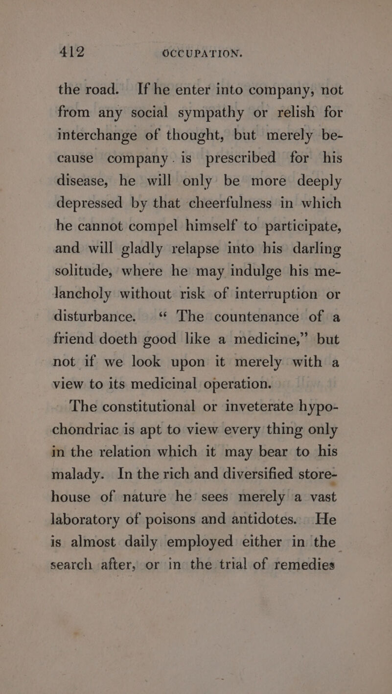 the road. If he enter into company, not from any social sympathy or relish for interchange of thought, but merely be- cause company. is prescribed for his disease, he will only be more deeply depressed by that cheerfulness in which he cannot compel himself to participate, and will gladly relapse into his darling solitude, where he may indulge his me- Jancholy without risk of interruption or disturbance. ‘ The countenance of a friend doeth good like a medicine,” but not if we look upon it merely with a view to its medicinal operation. The constitutional or inveterate hypo- chondriac is apt to view every thing only in the relation which it may bear to his malady. In the rich and diversified store- house of nature he sees merely a vast laboratory of poisons and antidotes... He is almost daily employed either in the search after, or in the trial of remedies