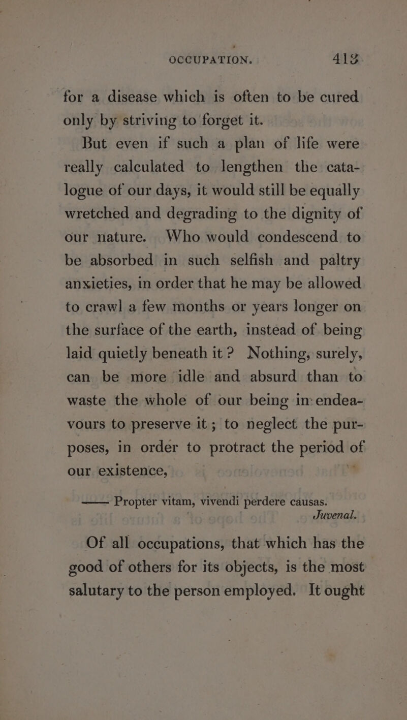 for a disease which is often to be cured only by striving to forget it. But even if such a plan of life were really calculated to lengthen the cata- logue of our days, it would still be equally wretched and degrading to the dignity of our nature. Who would condescend to be absorbed in such selfish and _ paltry anxieties, in order that he may be allowed to crawl a few months or years longer on the surface of the earth, instead of being laid quietly beneath it ? Nothing, surely, can be more idle and absurd than to waste the whole of our being im: endea- vours to preserve it; to neglect the pur- poses, in order to protract the period of our existence, | Propter vitam, vivendi perdere causas. tn Juvenai. Of all occupations, that which has the good of others for its objects, is the most salutary to the person employed. It ought