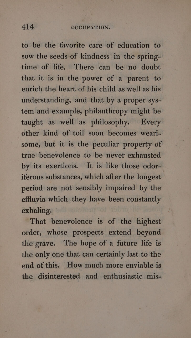 to be the favorite care of education to sow the seeds of kindness in the spring- time of life. There can be no doubt that it is in the power of a parent to enrich the heart of his child as well as his understanding, and ‘that by a proper sys- tem and example, philanthropy might be taught as well as philosophy. Every other kind of toil soon becomes weari- some, but it 1s the peculiar property of true’ benevolence to be never exhausted by its exertions. It is like those odor- iferous substances, which after the longest | period are not sensibly impaired by the effluvia which they have been constantly exhaling. — That benevolence is of the highest order, whose prospects extend beyond the grave. The hope of a future life is the only one that can certainly last to the end of this. How much more enviable is the disinterested and enthusiastic mis-