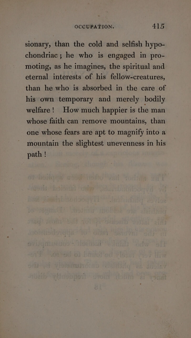 sionary, than the cold and selfish hypo- chondriac ; he who is engaged in pro- moting, as he imagines, the spiritual and eternal interests of his fellow-creatures, than he who is absorbed in the care of his own temporary and merely bodily welfare! How much happier is the man whose faith can remove mountains, than one whose fears are apt to magnify into a mountain the slightest unevenness in his path !