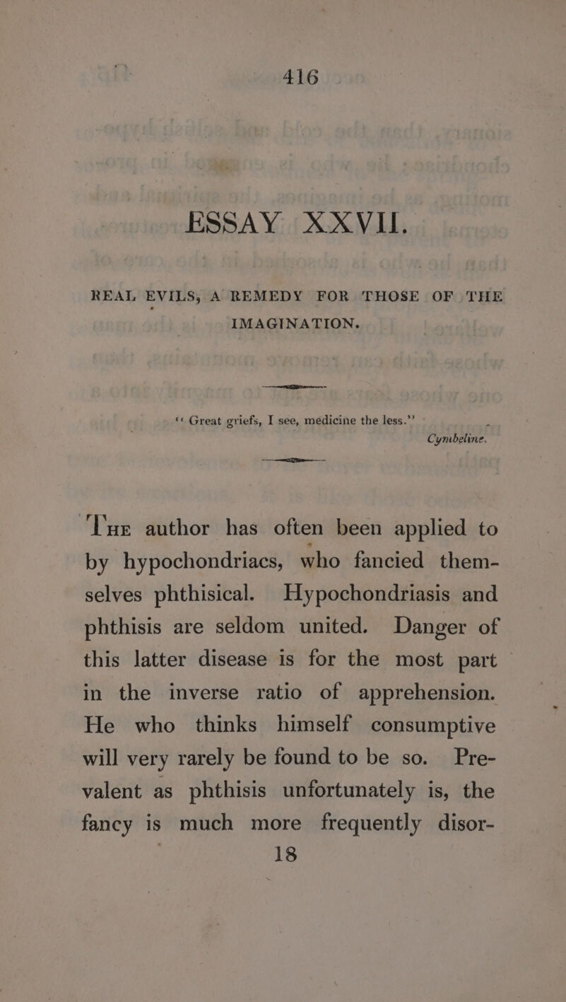 ESSAY X-XVII. REAL EVILS, A REMEDY FOR THOSE OF THE IMAGINATION. + Se = ‘« Great griefs, I see, medicine the less.”’ , Cynbeline. ii Tue author has often been applied to by hypochondriacs, who fancied them- selves phthisical. Hypochondriasis and phthisis are seldom united. Danger of this latter disease is for the most part — in the inverse ratio of apprehension. He who thinks himself consumptive will very rarely be found to be so. Pre- valent as phthisis unfortunately is, the fancy is much more frequently disor- 18