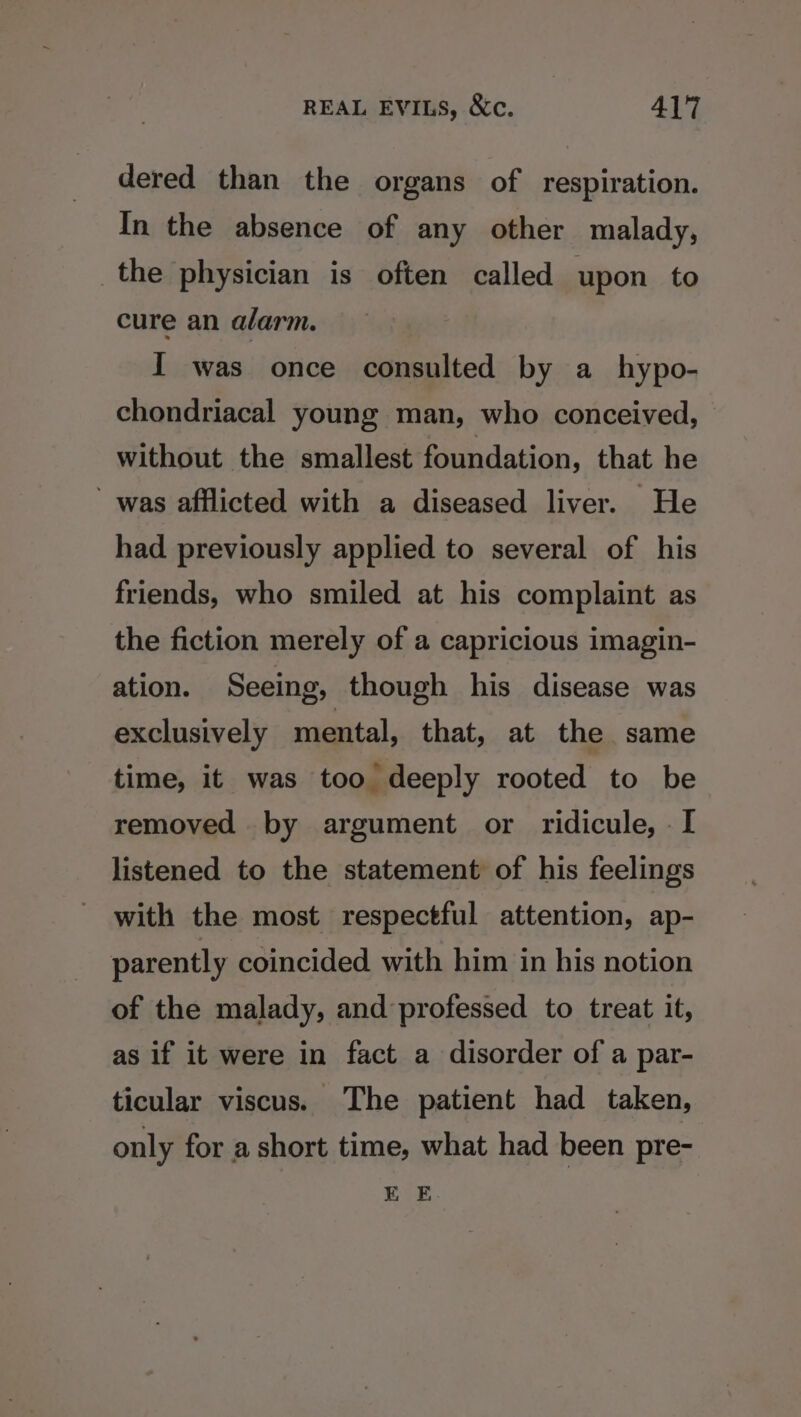 dered than the organs of respiration. In the absence of any other malady, _the physician is often called upon to cure an alarm. I was once consulted by a hypo- chondriacal young man, who conceived, without the smallest foundation, that he was afflicted with a diseased liver. He had previously applied to several of his friends, who smiled at his complaint as the fiction merely of a capricious imagin- ation. Seeing, though his disease was exclusively mental, that, at the same time, it was too deeply rooted to be removed by argument or ridicule, - I listened to the statement of his feelings with the most respectful attention, ap- parently coincided with him in his notion of the malady, and professed to treat it, as if it were in fact a disorder of a par- ticular viscus. The patient had taken, only for a short time, what had been pre- EE