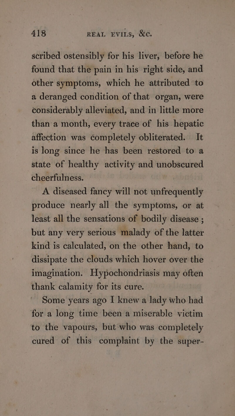 scribed ostensibly for his liver, before he found that the pain in his right side, and other symptoms, which he attributed to a deranged condition of that organ, were considerably alleviated, and in little more than a month, every trace of his hepatic affection was completely obliterated. It is long since he has been restored to a state of healthy activity and unobscured cheerfulness. A diseased fancy will not unfrequently produce nearly all the symptoms, or at least all the sensations of bodily disease ; but any very serious malady of the latter kind is calculated, on the other hand, to dissipate the clouds which hover over the imagination. Hypochondriasis may often thank calamity for its cure. | Some years ago I knew a lady who had for a long time been a miserable victim to the vapours, but who was completely cured of this complaint by the super-