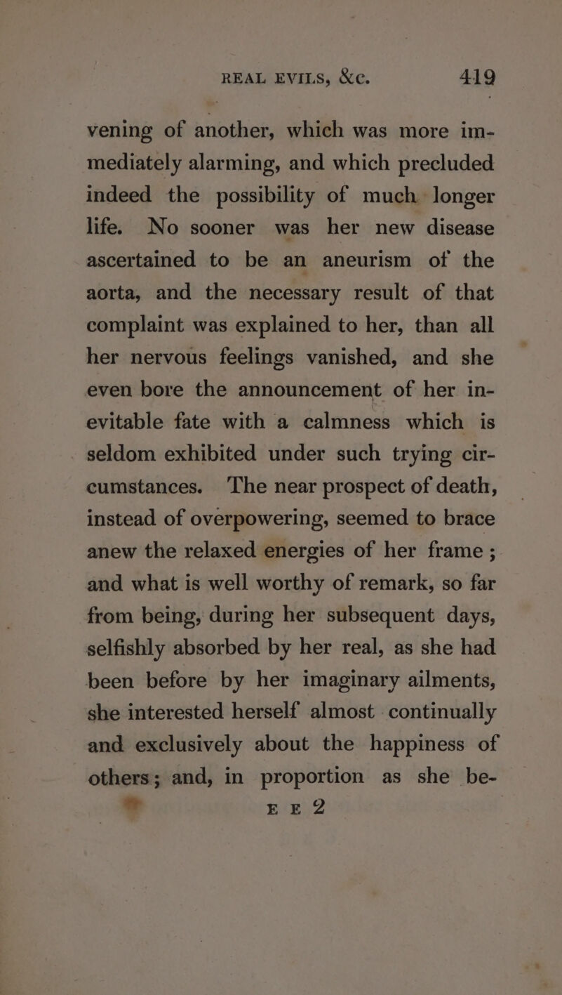 vening of another, which was more im- mediately alarming, and which precluded indeed the possibility of much longer life. No sooner was her new disease ascertained to be an aneurism of the aorta, and the necessary result of that complaint was explained to her, than all her nervous feelings vanished, and she even bore the announcement of her in- evitable fate with a calmness which is seldom exhibited under such trying cir- cumstances. ‘The near prospect of death, instead of overpowering, seemed to brace anew the relaxed energies of her frame ; and what is well worthy of remark, so far from being, during her subsequent days, selfishly absorbed by her real, as she had been before by her imaginary ailments, she interested herself almost continually and exclusively about the happiness of others; and, in proportion as she be- 7 EE 2