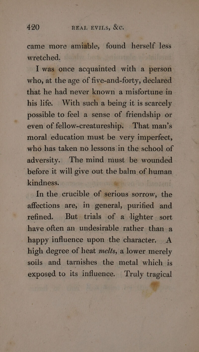 came more amiable, found herself less wretched. e I was once acquainted with a person who, at the age of five-and-forty, declared that he had never known a misfortune in his life. With such a being it is scarcely possible to feel a sense of friendship or even of fellow-creatureship. That man’s moral education must be very imperfect, who has taken no lessons in the school of adversity. The mind must be wounded before it will give out the balm of human kindness. &amp;. aie In the crucible of serious sorrow, the affections are, in general, purified and refined. But trials of a lighter. sort have often an undesirable rather than a _ happy influence upon -the character. A high degree of heat melts, a lower merely soils and tarnishes the metal which is exposed to its influence. Truly tragical we
