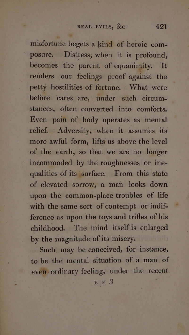 misfortune begets a kind of heroic com- posure. Distress; when it is profound, becomes the parent of equanimity. It renders our feelings proof against the petty hostilities of fortune. What were before cares are, under such circum- stances, often converted into comforts. Even pain of body operates as mental relief. Adversity, when it assumes. its more awful form, lifts us above the level of the earth, so that we are no longer incommoded by the roughnesses or. ine- qualities of its surface. From this state of elevated sorrow, a man looks down upon the common-place troubles of life with the same sort of contempt or indif- ference as upon the toys and trifles of his childhood. The mind itself is enlarged by the magnitude of its misery. Such may be conceived, for instance, to be the mental. situation of a man of even ordinary feeling, under the recent