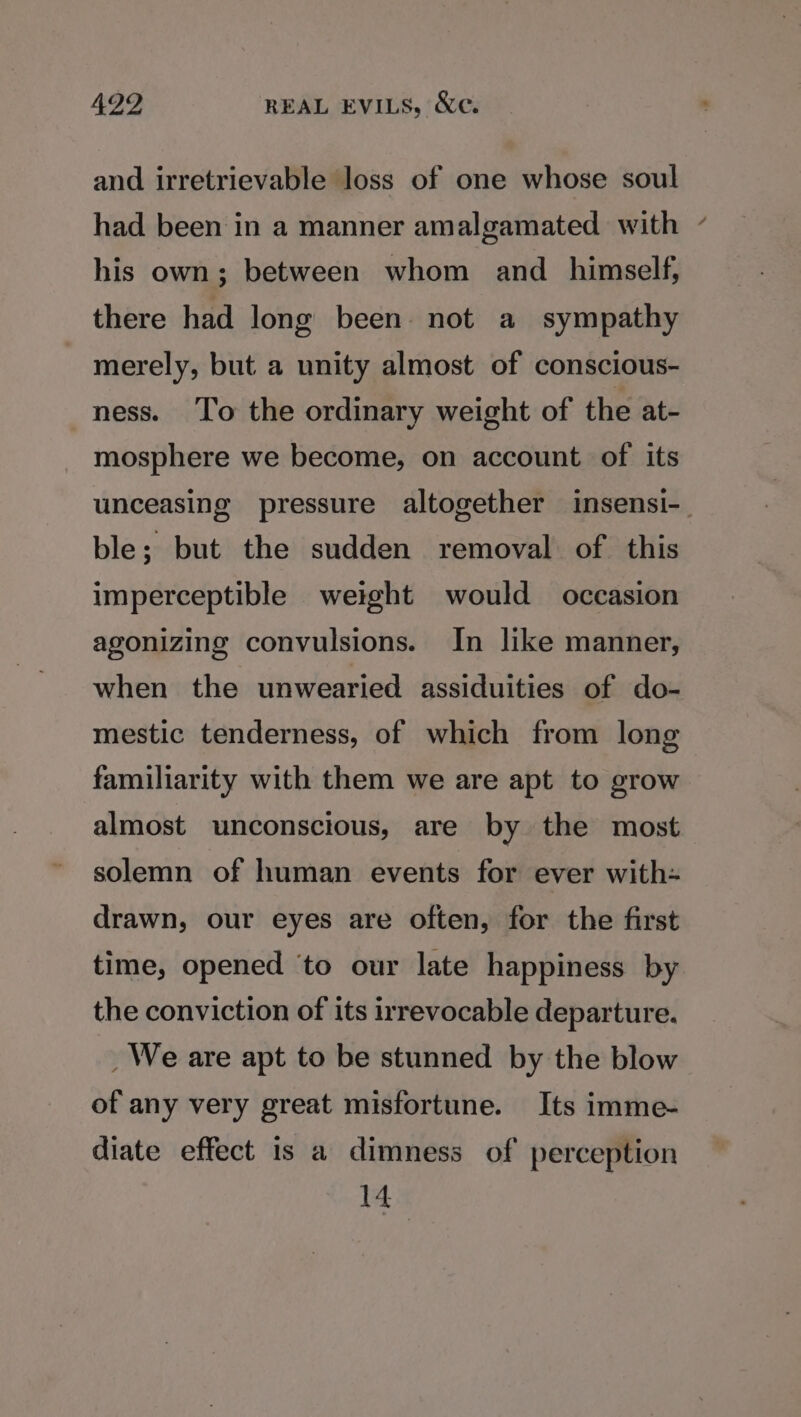 and irretrievable loss of one whose soul had been in a manner amalgamated with his own; between whom and himself, there had long been. not a sympathy merely, but a unity almost of conscious- ness. To the ordinary weight of the at- mosphere we become, on account of its unceasing pressure altogether insensi-_ ble; but the sudden removal. of this imperceptible weight would occasion agonizing convulsions. In like manner, when the unwearied assiduities of do- mestic tenderness, of which from long familiarity with them we are apt to grow almost unconscious, are by the most solemn of human events for ever with- drawn, our eyes are often, for the first time, opened ‘to our late happiness by the conviction of its irrevocable departure. _ We are apt to be stunned by the blow of any very great misfortune. Its imme- diate effect is a dimness of perception 14
