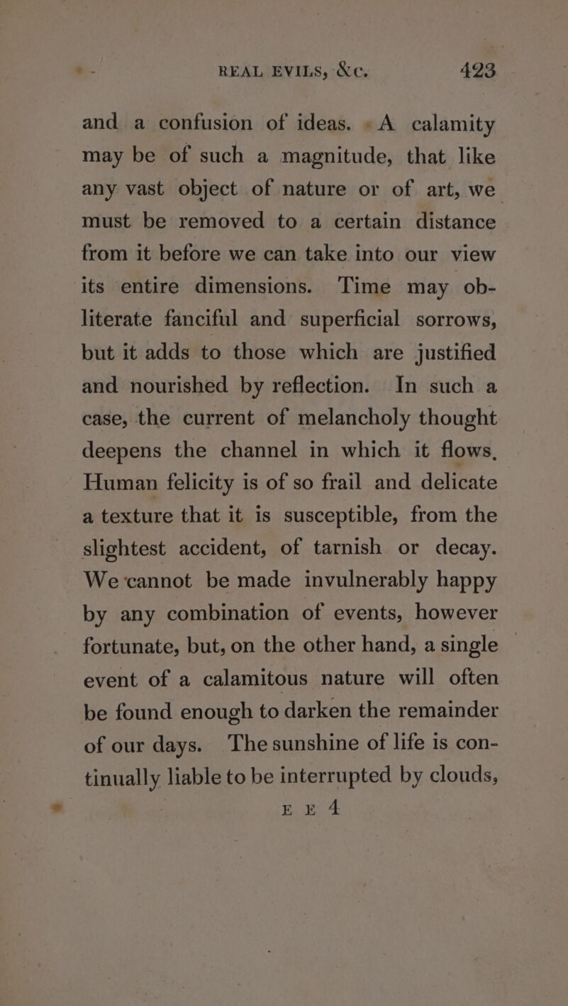 and a confusion of ideas. «A calamity may be of such a magnitude, that like any vast object of nature or of art, we must be removed to a certain distance from it before we can take into our view its entire dimensions. Time may ob- literate fanciful and superficial sorrows, but it adds to those which are justified and nourished by reflection. In such a case, the current of melancholy thought deepens the channel in which it flows, Human felicity is of so frail and delicate a texture that it is susceptible, from the slightest accident, of tarnish or decay. Wecannot be made invulnerably happy by any combination of events, however fortunate, but, on the other hand, a single ! event of a calamitous nature will often be found enough to darken the remainder of our days. The sunshine of life is con- hay liable to be interrupted by clouds, Bae; 4