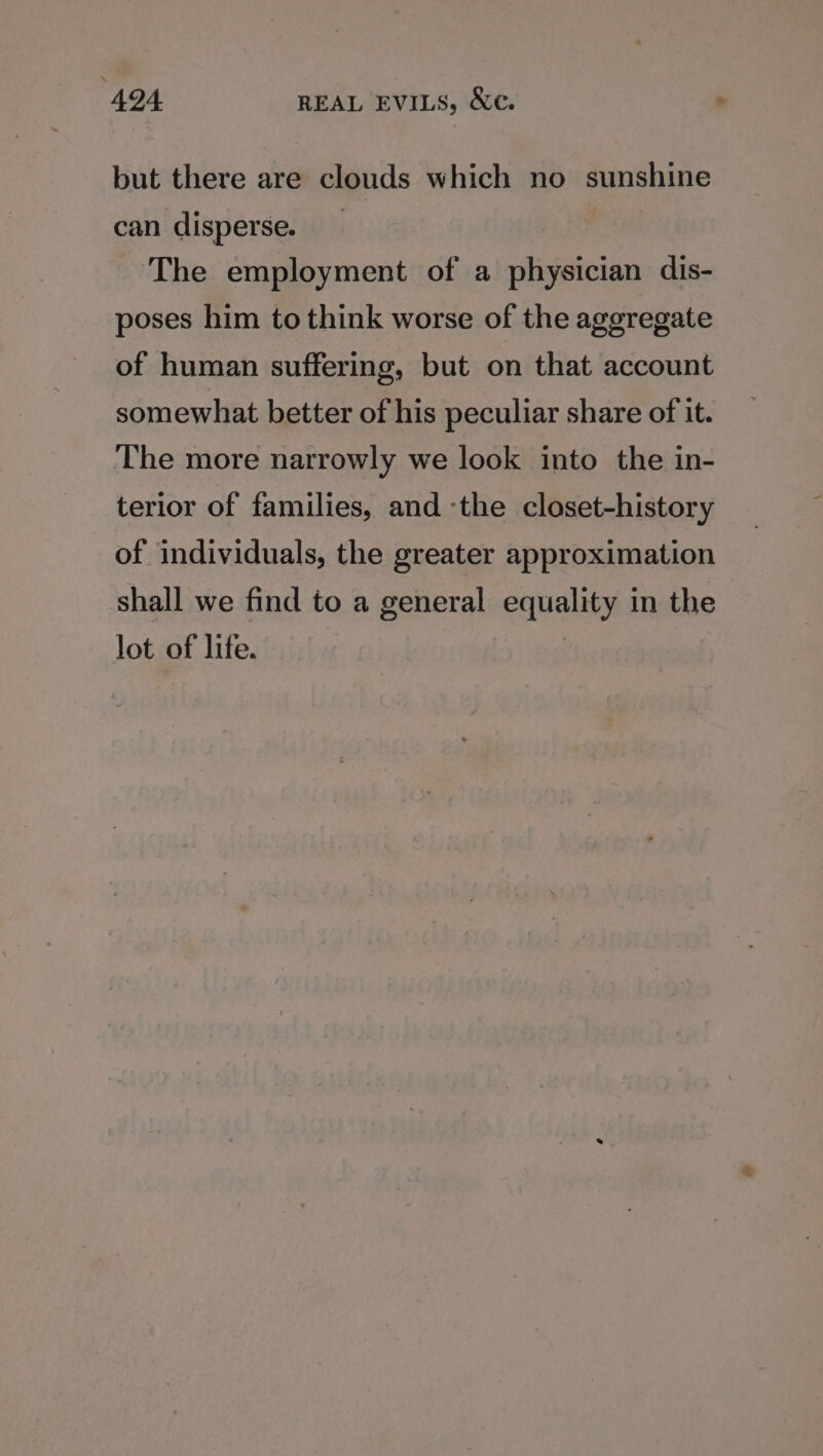 but there are clouds which no sunshine can disperse. The employment of a physician dis- poses him to think worse of the aggregate of human suffering, but on that account somewhat better of his peculiar share of it. The more narrowly we look into the in- terior of families, and -the closet-history of individuals, the greater approximation shall we find to a general equality in the lot of life.