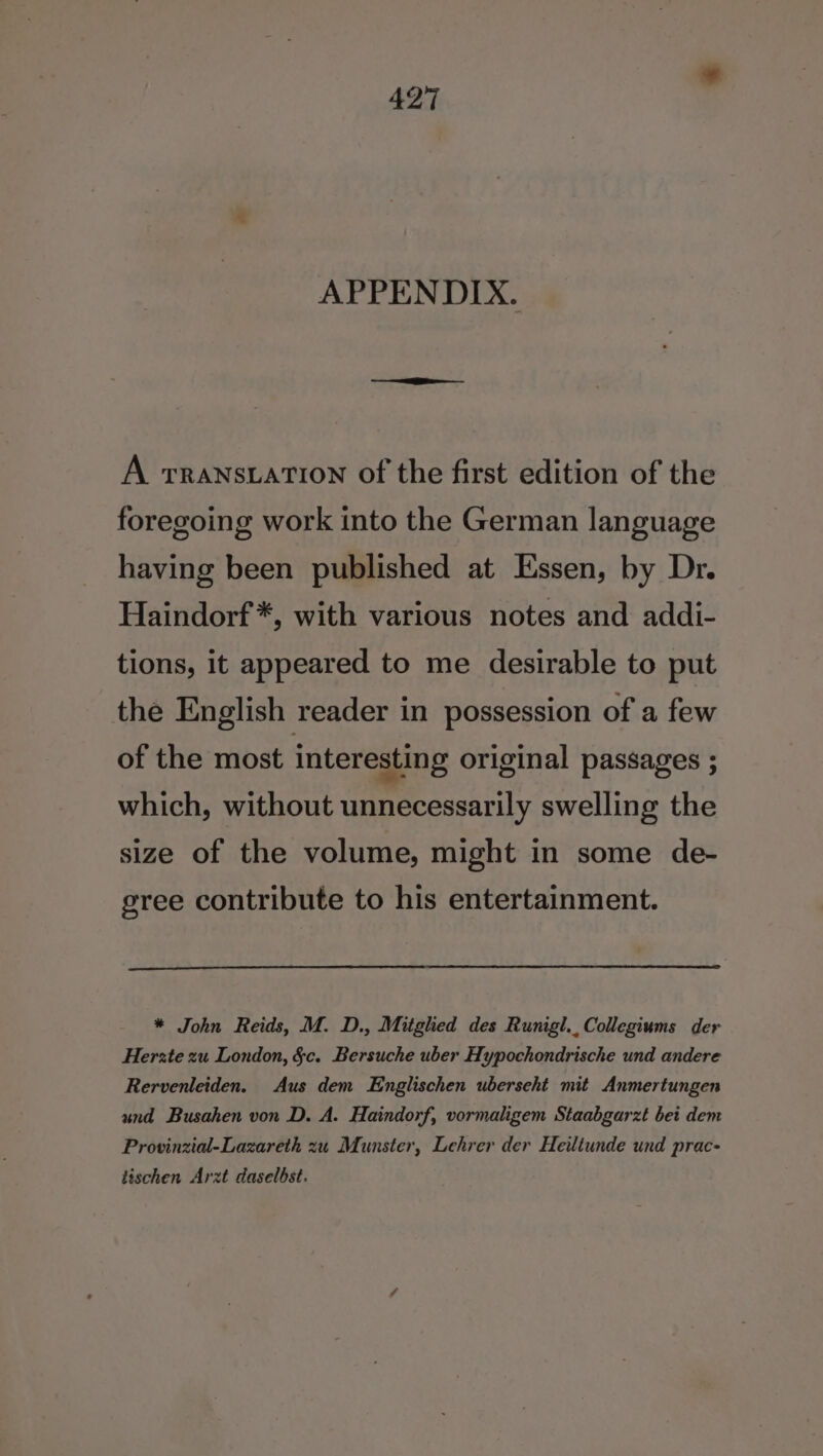 APPENDIX. A rranstation of the first edition of the foregoing work into the German language having been published at Essen, by Dr. Haindorf*, with various notes and addi- tions, it appeared to me desirable to put the English reader in possession of a few of the most interesting original passages ; which, without unnecessarily swelling the size of the volume, might in some de- gree contribute to his entertainment. * John Reids, M. D., Mitghed des Runigl.,Collegiums der Herzte zu London, §&amp;c. Bersuche uber Hypochondrische und andere Rervenleiden. Aus dem Englischen uberseht mit Anmertungen und Busahen von D. A. Haindorf, vormaligem Staabgarzt bet dem Provinzial-Lazareth zu Munster, Lehrer der Heiltunde und prac- tischen Arzt daselbst.