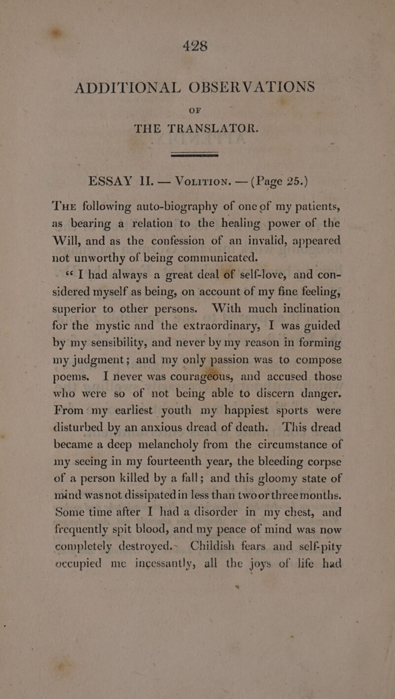 ADDITIONAL OBSERVATIONS OF THE TRANSLATOR. ESSAY II. — Vorrrion. — (Page 25.) Tue following auto-biography of one of my patients, as bearing a relation to the healing power of the Will, and as the confession of an invalid, appeared not unworthy of being communicated. ‘I had always a great deal of self-love, and con- sidered myself as being, on account of my fine feeling, superior to other persons. With much inclination for the mystic and the extraordinary, I was guided by my sensibility, and never by my reason in forming my judgment; and my only passion was to compose poems. I never was couragéous, and accused those who were so of not being able to discern danger. From ‘my earliest youth my happiest sports were disturbed by an anxious dread of death. ‘This dread became a deep melancholy from the circumstance of my seeing in my fourteenth year, the bleeding corpse of a person killed by a fall; and this gloomy state of mind was not dissipated in less than twoor three months. Some time after I had a disorder in my chest, and frequently spit blood, and my peace of mind was now completely destroyed.~ Childish fears and self-pity occupied me incessantly, all the joys of life had 3