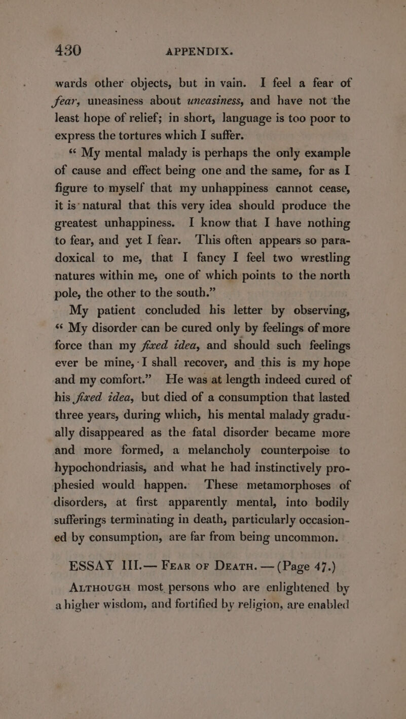 wards other objects, but in vain. I feel a fear of fear, uneasiness about uneasiness, and have not ‘the least hope of relief; in short, language is too poor to express the tortures which I suffer. ‘¢ My mental malady is perhaps the only example of cause and effect being one and the same, for as I figure to myself that my unhappiness cannot cease, it is‘natural that this very idea should produce the greatest unhappiness. I know that I have nothing to fear, and yet I fear. ‘This often appears so para- doxical to me, that I fancy I feel two wrestling natures within me, one of which points to the north pole, the other to the south.” My patient concluded his letter by observing, ‘¢ My disorder can be cured only by feelings of more force than my fixed idea, and should such feelings ever be mine, -I shall recover, and this is my hope and my comfort.” He was at length indeed cured of his fixed idea, but died of a consumption that lasted three years, during which, his mental malady gradu- ally disappeared as the fatal disorder became more and more formed, a melancholy counterpoise to hypochondriasis, and what he had instinctively pro- phesied would happen. These metamorphoses of disorders, at first apparently mental, into bodily sufferings terminating in death, particularly occasion- ed by consumption, are far from being uncommon. ESSAY III.— Fear or Deatu. — (Page 47.) ALTHOUGH most persons who are enlightened by a higher wisdom, and fortified by religion, are enabled