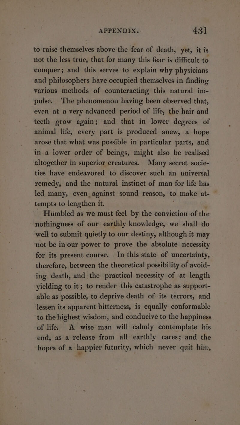 to raise themselves above the fear of death, yet, it is not the less true, that for many this fear is difficult to conquer; and this serves to explain why physicians and philosophers have occupied themselves in finding various methods of counteracting this natural im- pulse. ‘The phenomenon having been observed that, even at a very advanced period of life, the hair and teeth grow again; and that in lower degrees of animal life, every part is produced anew, a hope arose that what was possible in particular parts, and in a lower order of beings, might also be realised altogether in superior creatures. Many secret socie- ties have endeavored to discover such an universal remedy, and the natural instinct of man for life has led many, even. against sound reason, to make at- tempts to lengthen it. Humbled as we must feel by the conviction of the ncthingness of our earthly knowledge, we shall do well to submit quietly to our destiny, although it may not be in our power to prove the absolute necessity for its present course. In this state of uncertainty, therefore, between the theoretical possibility of avoid- ing death, and the practical necessity of at length yielding to it; to render this catastrophe as support- able as possible, to deprive death of its terrors, and lessen its apparent bitterness, is equally conformable to the highest wisdom, and conducive to the happiness of life. A wise man will calmly contemplate his end, as a release from all earthly cares; and the hopes of a happier futurity, which never quit him,