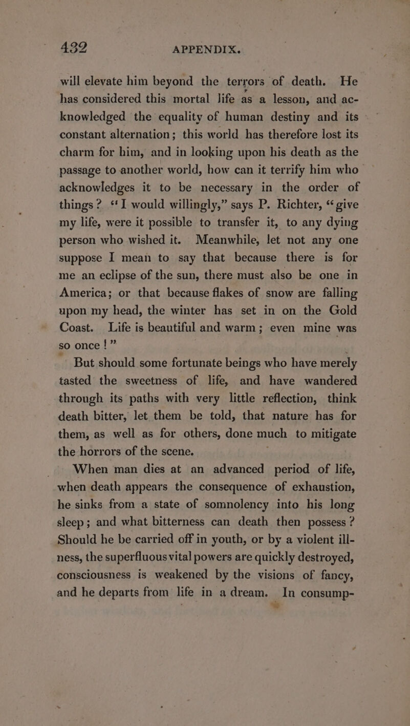 will elevate him beyond the terrors of death. He has considered this mortal life as a lesson, and ac- knowledged the equality of human destiny and its © constant alternation; this world has therefore lost its charm for him, and in looking upon his death as the passage to another world, how can it terrify him who acknowledges it to be necessary in the order of things? *‘I would willingly,” says P. Richter, “give my life, were it possible to transfer it, to any dying person who wished it. Meanwhile, let not any one suppose I mean to say that because there is for me an eclipse of the sun, there must also be one in America; or that because flakes of snow are falling upon my head, the winter has set in on the Gold Coast. Life is beautiful and warm; even mine was so once !” , ' ~ But should some fortunate beings who have merely tasted the sweetness of life, and have wandered through its paths with very little reflection, think death bitter, let them be told, that nature has for them, as well as for others, done muah to mitigate the horrors of the scene. When man dies at an advanced period of life, when death appears the consequence of exhaustion, he sinks from a state of somnolency into his long sleep ; and what bitterness can death then possess ? Should he be carried off in youth, or by a violent ill- ness, the superfluous vital powers are quickly destroyed, consciousness is weakened by the visions of fancy, and he departs from life in a dream. In consump- 7 ‘~