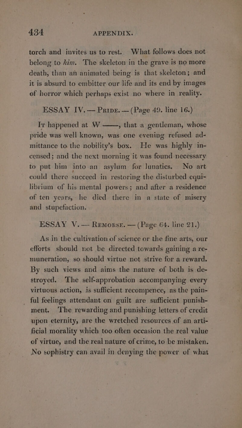 torch and invites us to rest. What follows does not. belong to him. The skeleton in the grave is no more death, than ai animated being is that skeleton; and it is absurd.to embitter our life and its end by images of horror which perhaps exist no where in reality. ESSAY IV.— Prine. — (Page 49. line 16.) Ir happened at W , that a gentleman, whose pride was well known, was one evening refused ad- mittance to the nobility’s box. He was highly in- censed; and the next morning it was found necessary to put him into an asylum for lunatics. No art could there succeed in restoring the disturbed equi- librium of his mental powers; and after a residence of ten years, he died there in a state of misery and stupefaction. ESSAY V.— Remorse. — (Page 64. line 21.) As in the cultivation of science or the fine arts, our efforts should not be directed towards gaining a re- muneration, so should virtue not strive for a reward. By such views and aims the nature of both is de- stroyed. The self-approbation accompanying every virtuous action, is sufficient recompence, as the pain- ful feelings attendant on guilt are sufficient punish- ment. ‘The rewarding and punishing letters of credit upon eternity, are the wretched resources of an arti- ficial morality which too often occasion the real value of virtue, and the real nature of crime, to be mistaken. No sophistry can avail in denying the power of what