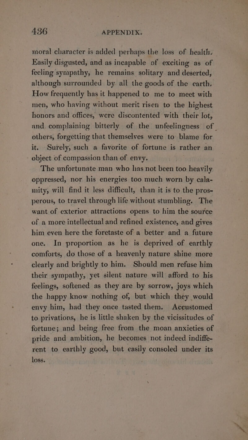moral character is added perhaps the loss of health. Easily disgusted, and as incapable of exciting as of feeling sympathy, he remains solitary and deserted, although surrounded by. all the goods of the earth. How frequently has it happened to me to meet with men, who having without merit risen to the highest honors and offices, were discontented with their lot, and, complaining bitterly of the unfeelingness of. others, forgetting that themselves were to blame for it. Surely, such a favorite of fortune is rather an object of compassion than of envy. The unfortunate man who has not Bben too bcaiahes oppressed, nor his energies too much worn by cala- mity, will find it less difficult, than it is to the pros- perous, to travel through life without stumbling. The want of exterior attractions opens to him the source of a more intellectual and refined existence, and gives him even here the foretaste of a better and a future one. In proportion as he is deprived of earthly comforts, do those of a heavenly nature shine more clearly and brightly to him. Should men refuse him their sympathy, yet silent nature will afford to his feelings, softened as they are by sorrow, joys which the happy know nothing of, but which they would envy him, had they once tasted them. Acecustomed to privations, he is little shaken by the vicissitudes of fortune; and being free from the moan anxieties of pride and ambition, he becomes not indeed indiffe- rent to earthly good, but easily consoled under its loss.