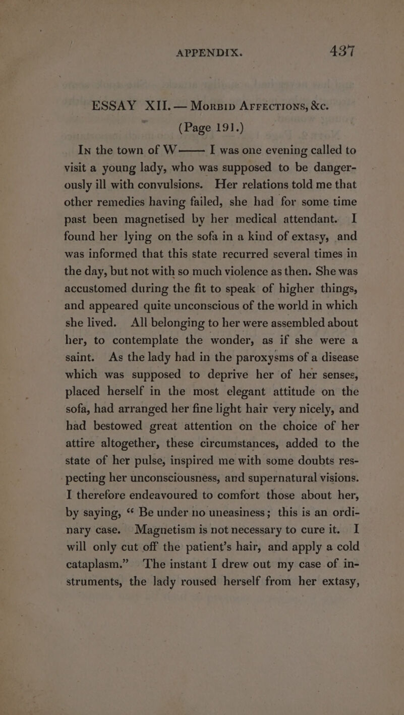 ESSAY XII.— Morsip Arrections, &amp;c. | (Page 191.) In the town of W I was one evening called to visit a young lady, who was supposed to be danger- ously ill with convulsions. _ Her relations told me that other remedies having failed, she had for some time past been magnetised by her medical attendant. I found her lying on the sofa in a kind of extasy, and was informed that this state recurred several times in the day, but not with so much violence as then. She was accustomed during the fit to speak of higher things, and appeared quite unconscious of the world in which she lived. All belonging to her were assembled about her, to contemplate the wonder, as if she were a saint. As the lady had in the paroxysms of a disease which was supposed to deprive her of her senses, placed herself in the most elegant attitude on the sofa, had arranged her fine light hair very nicely, and had bestowed great attention on the choice of her attire altogether, these circumstances, added to the state of her pulse, inspired me with some doubts res- -pecting her unconsciousness, and supernatural visions. I therefore endeavoured to comfort those about her, by saying, “* Be under no uneasiness; this is an ordi- nary case. Magnetism is not necessary to cure it. I will only cut off the patient’s hair, and apply a cold cataplasm.” The instant I drew out my case of in- struments, the lady roused herself from her extasy,