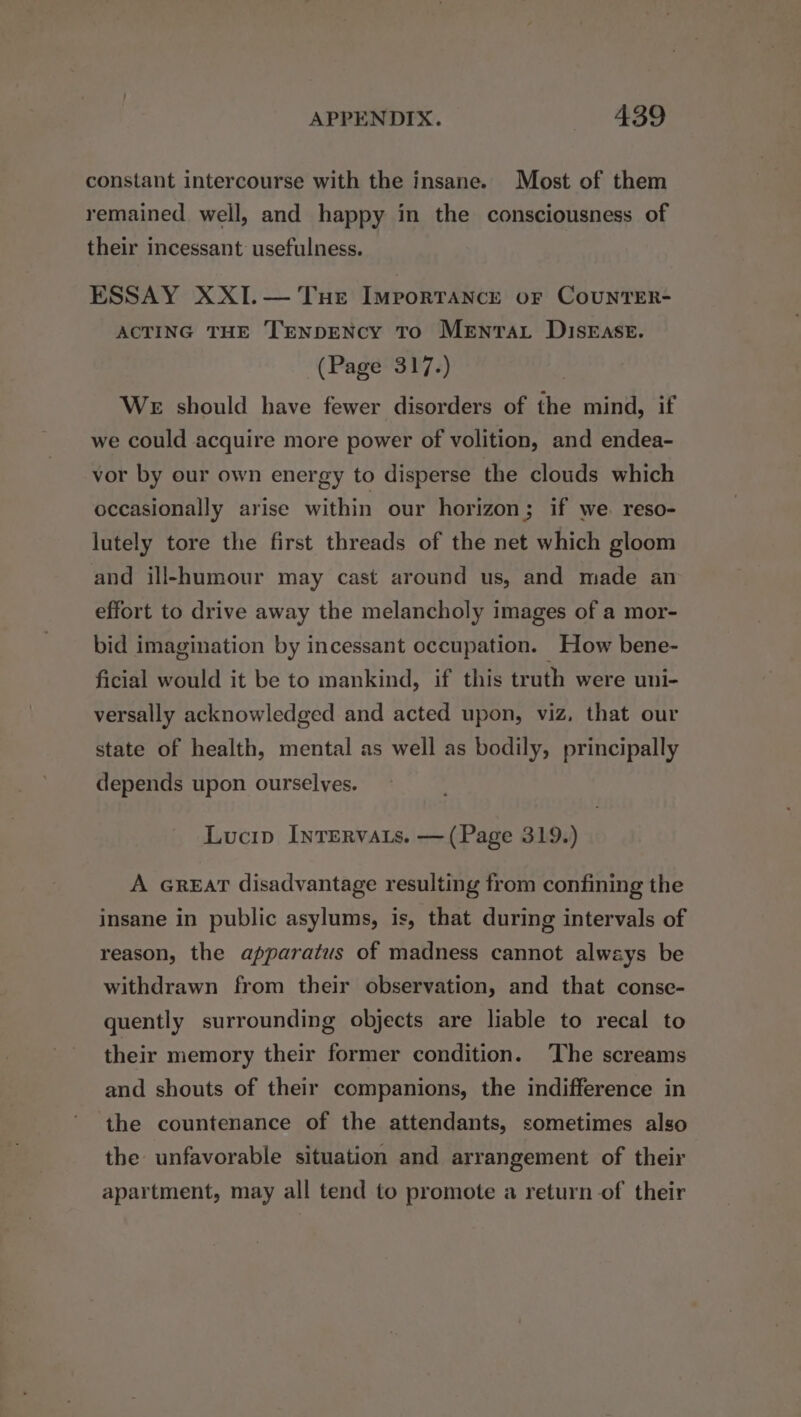 constant intercourse with the insane. Most of them remained well, and happy in the consciousness of their incessant usefulness. ESSAY XXI.— Tue Importance or CoUNTER- ACTING THE TENpDENcy To MeEnrar Disease. (Page 317.) WE should have fewer disorders of the mind, if we could acquire more power of volition, and endea- vor by our own energy to disperse the clouds which occasionally arise within our horizon; if we. reso- lutely tore the first threads of the net which gloom and ill-humour may cast around us, and made an effort to drive away the melancholy images of a mor- bid imagination by incessant occupation. How bene- ficial would it be to mankind, if this truth were uni- versally acknowledged and acted upon, viz, that our state of health, mental as well as bodily, principally depends upon ourselves. Lucip InTERvats. — (Page 319.) A GREAT disadvantage resulting from confining the insane in public asylums, is, that during intervals of reason, the apparatus of madness cannot always be withdrawn from their observation, and that conse- quently surrounding objects are liable to recal to their memory their former condition. The screams and shouts of their companions, the indifference in the countenance of the attendants, sometimes also the unfavorable situation and arrangement of their apartment, may all tend to promote a return of their