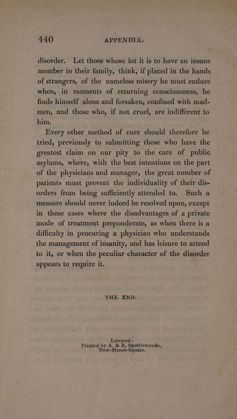 disorder. Let those whose lot it is to have an insane member in their family, think, if placed in the hands of strangers, of the nameless misery he must endure when, in moments of returning consciousness, he finds himself alone and forsaken, confined with mad- men, and those who, if not cruel, are indifferent to him. | : Every other method of cure should therefore be tried, previously to submitting those who have the greatest claim on our pity to the care of public asylums, where, with the best intentions on the part of the physicians and manager, the great number of patients must prevent the individuality of their dis- orders from being sufficiently attended to. Such a measure should never indeed be resolved upon, except in those cases where the disadvantages of a private mode of treatment preponderate, as when there is a difficulty in procuring a physician who understands the management of insanity, and has leisure to attend to it, or when the peculiar character of the disorder appears to require it. THE END. LONDON: | Printed by A. &amp; R. Spottiswoode, New-Street-Square.